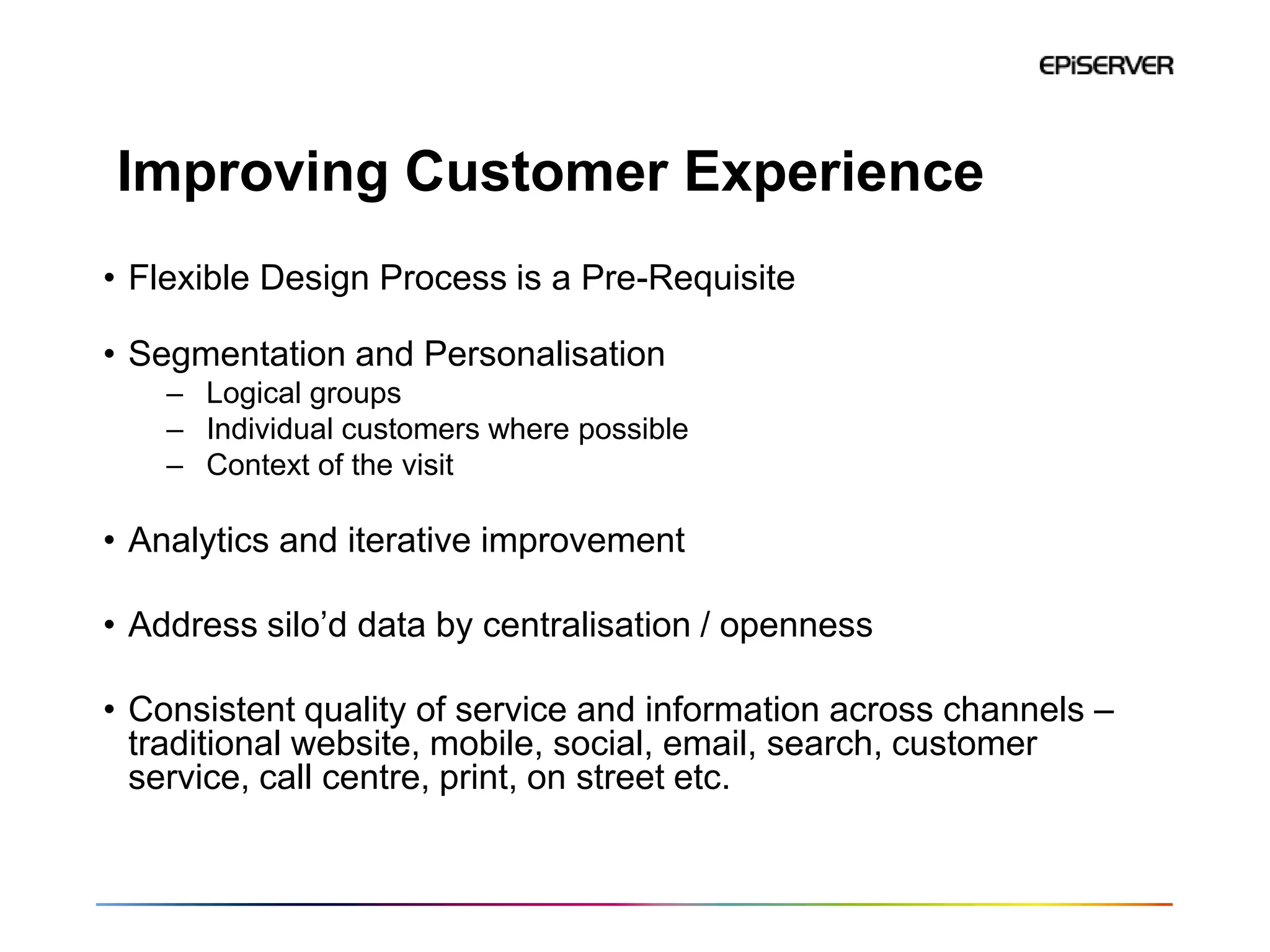 Improving Customer Experience
• Flexible Design Process is a Pre-Requisite

• Segmentation and Personalisation
    – Logical groups
    – Individual customers where possible
    – Context of the visit

• Analytics and iterative improvement

• Address silo’d data by centralisation / openness

• Consistent quality of service and information across channels –
  traditional website, mobile, social, email, search, customer
  service, call centre, print, on street etc.
 