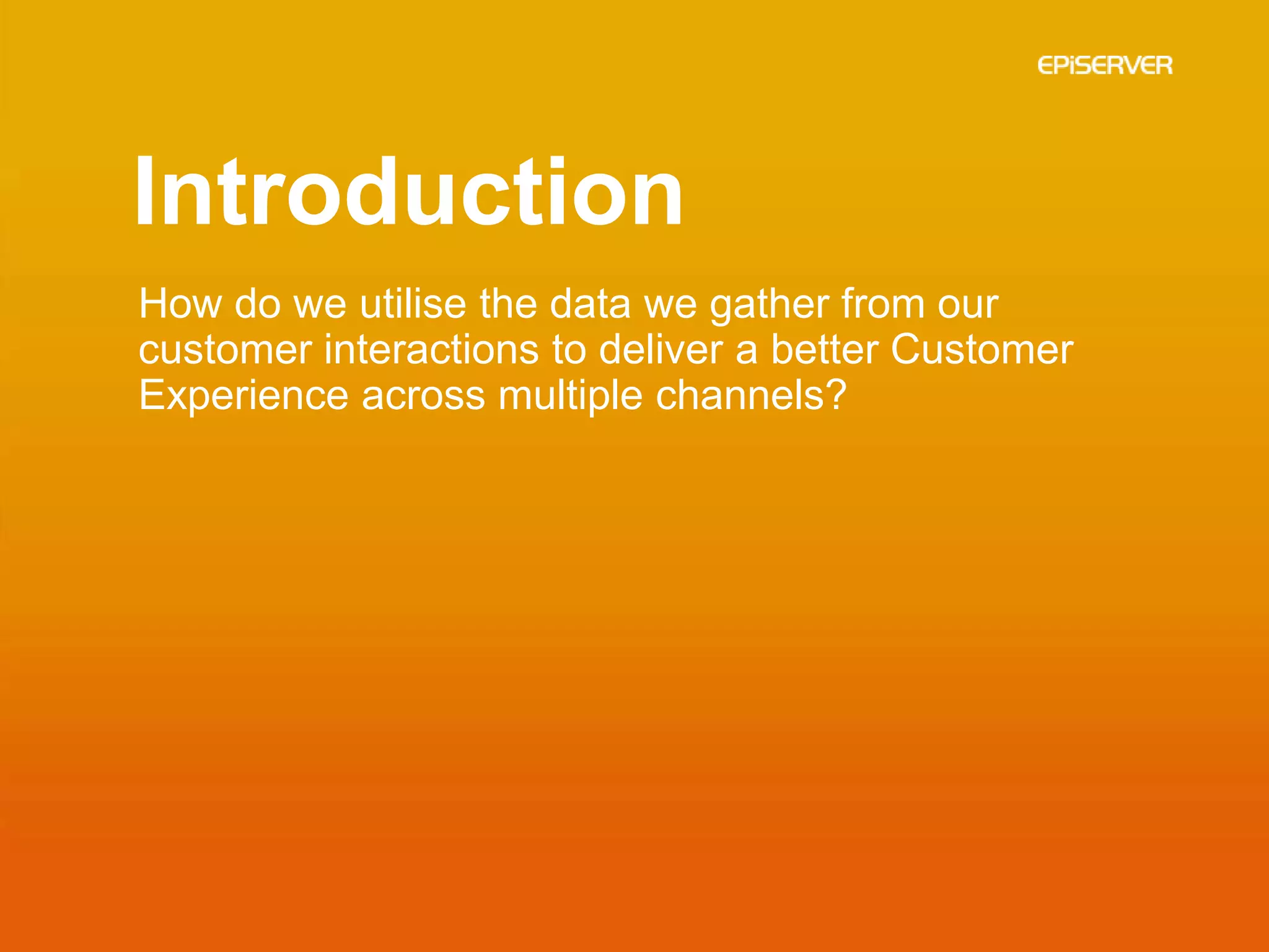 Introduction
How do we utilise the data we gather from our
customer interactions to deliver a better Customer
Experience across multiple channels?
 