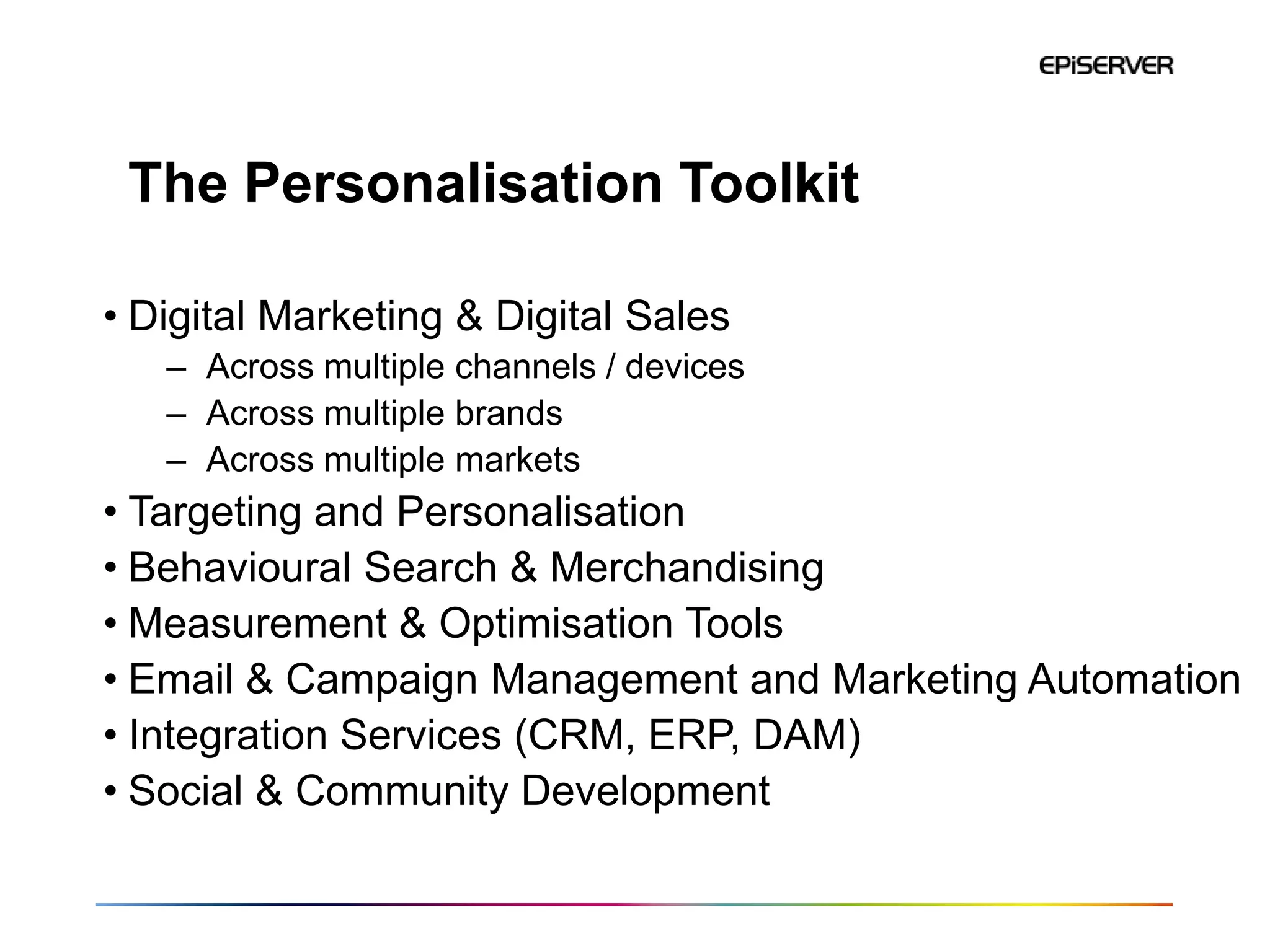 The Personalisation Toolkit

• Digital Marketing & Digital Sales
   – Across multiple channels / devices
   – Across multiple brands
   – Across multiple markets
• Targeting and Personalisation
• Behavioural Search & Merchandising
• Measurement & Optimisation Tools
• Email & Campaign Management and Marketing Automation
• Integration Services (CRM, ERP, DAM)
• Social & Community Development
 