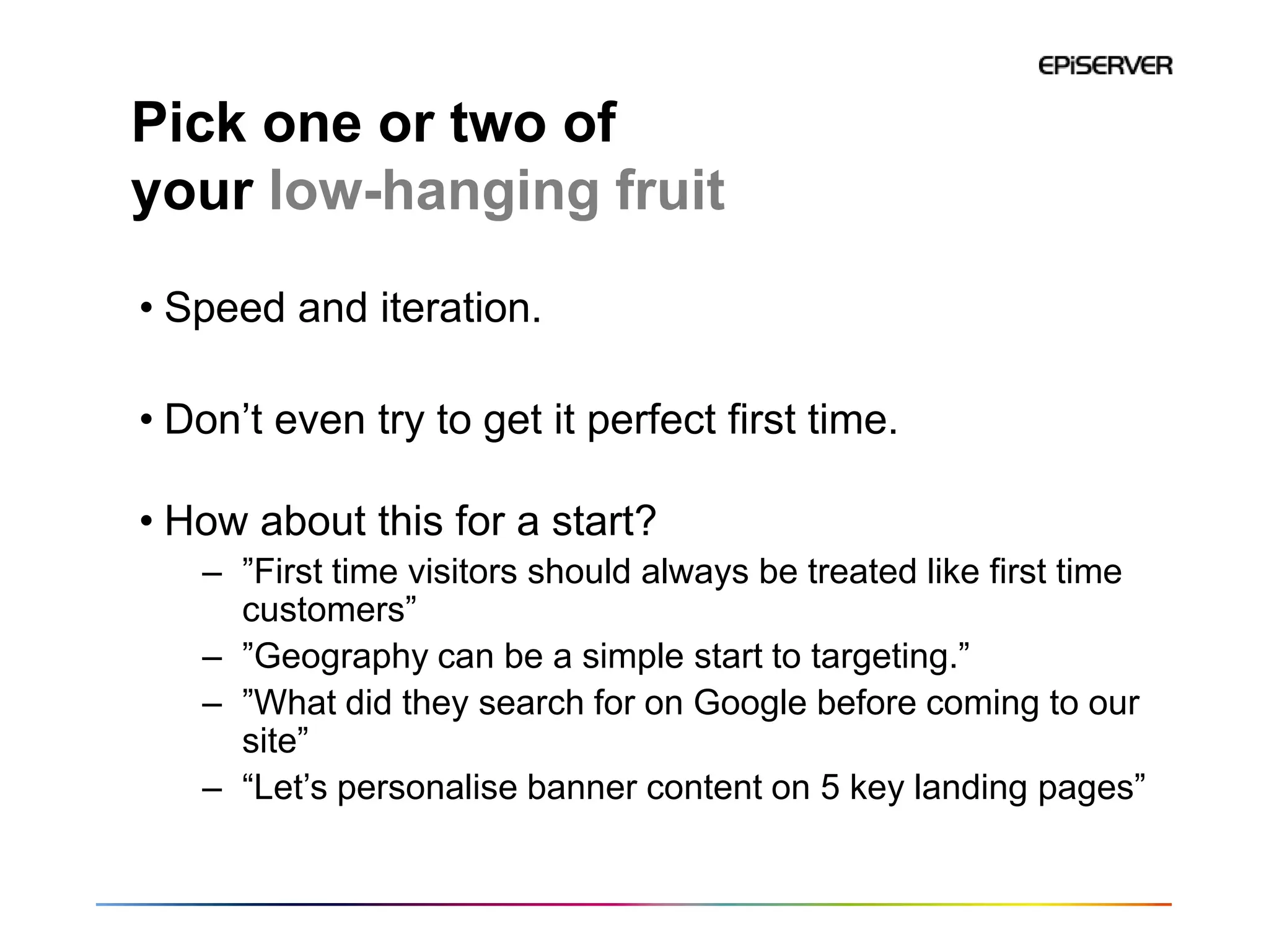 Pick one or two of
your low-hanging fruit
• Speed and iteration.

• Don’t even try to get it perfect first time.

• How about this for a start?
   – ”First time visitors should always be treated like first time
     customers”
   – ”Geography can be a simple start to targeting.”
   – ”What did they search for on Google before coming to our
     site”
   – “Let’s personalise banner content on 5 key landing pages”
 
