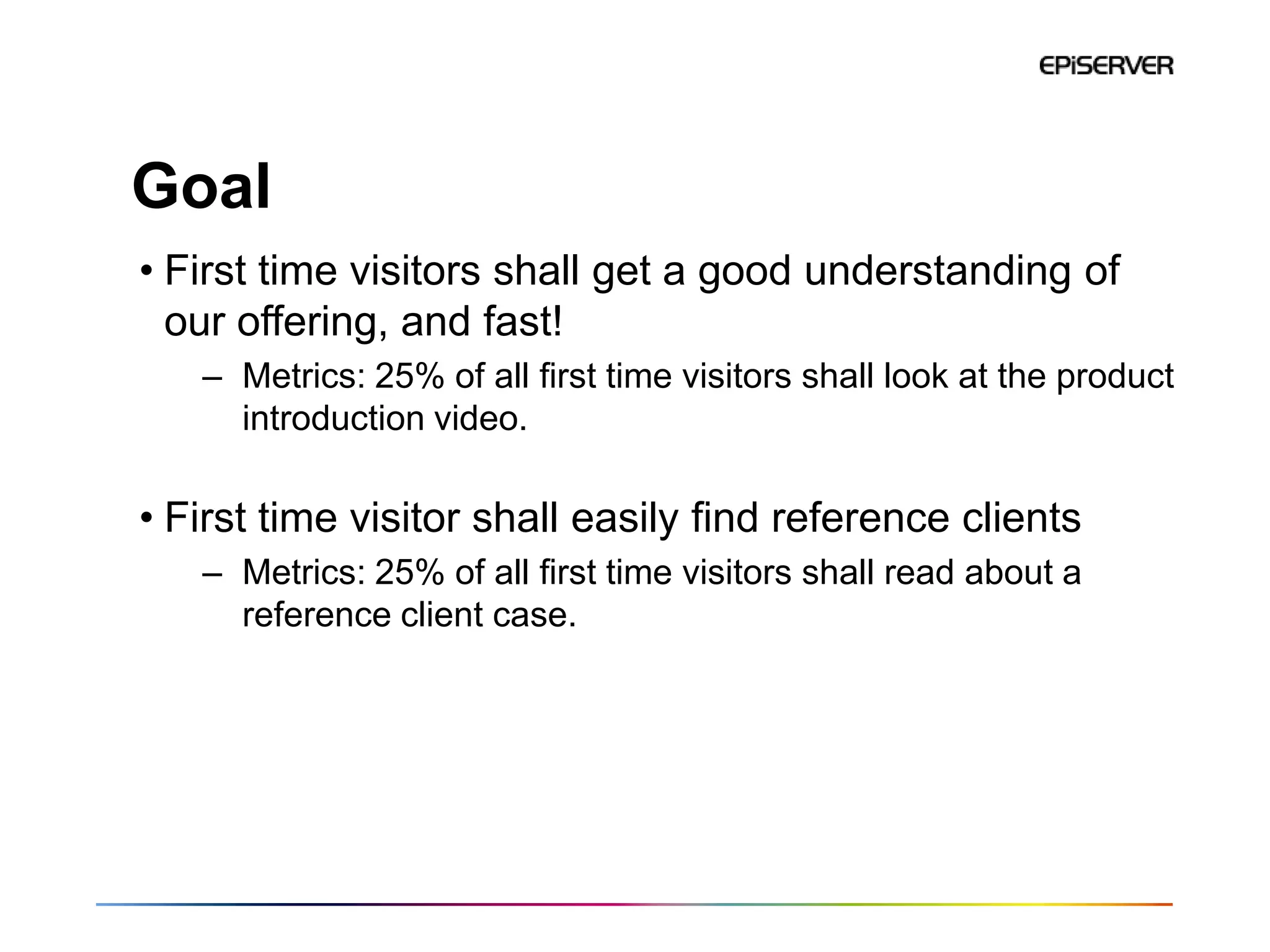 Goal
• First time visitors shall get a good understanding of
  our offering, and fast!
   – Metrics: 25% of all first time visitors shall look at the product
     introduction video.

• First time visitor shall easily find reference clients
   – Metrics: 25% of all first time visitors shall read about a
     reference client case.
 