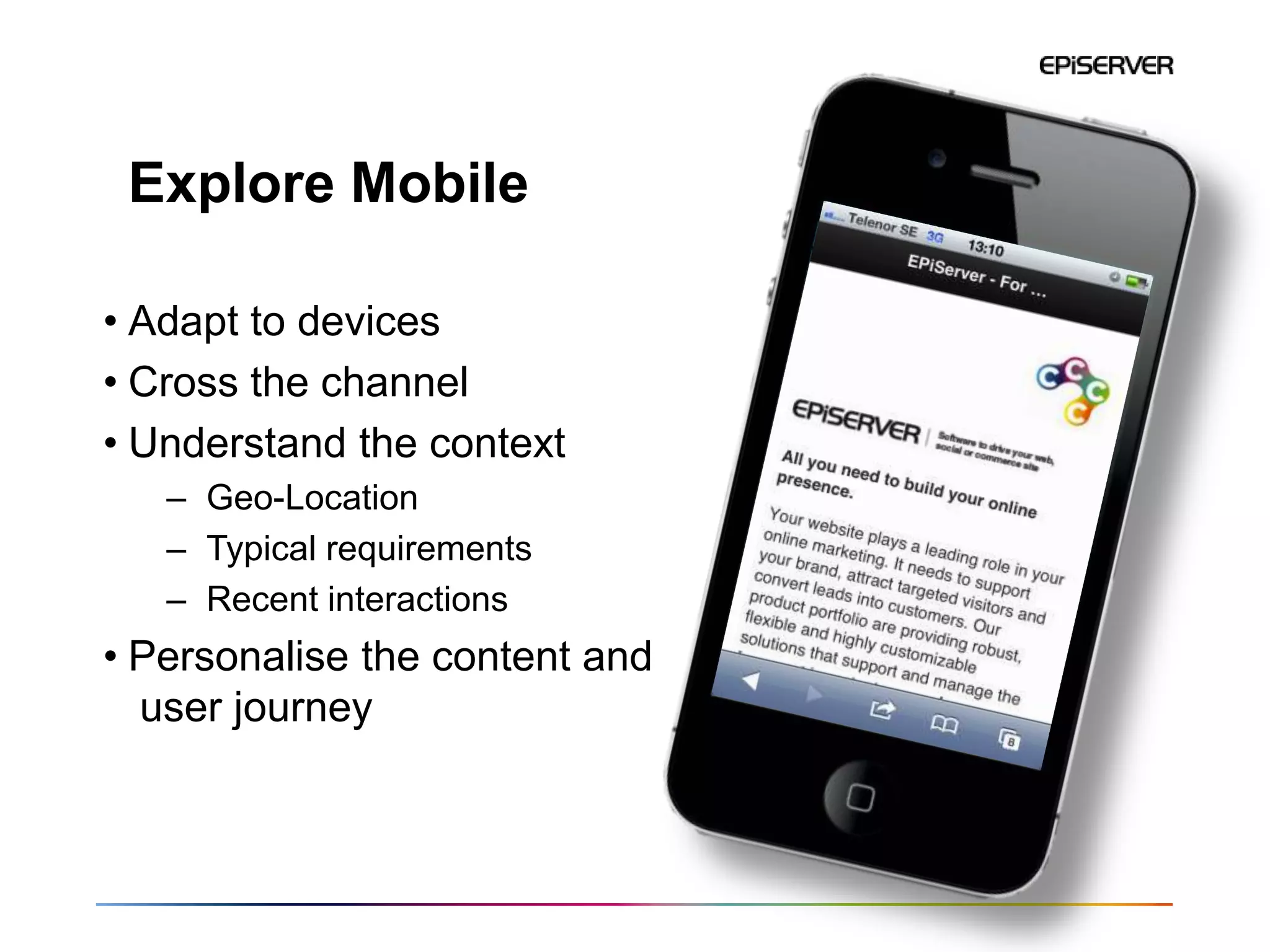 Explore Mobile

• Adapt to devices
• Cross the channel
• Understand the context
   – Geo-Location
   – Typical requirements
   – Recent interactions
• Personalise the content and
  user journey




                                38
 