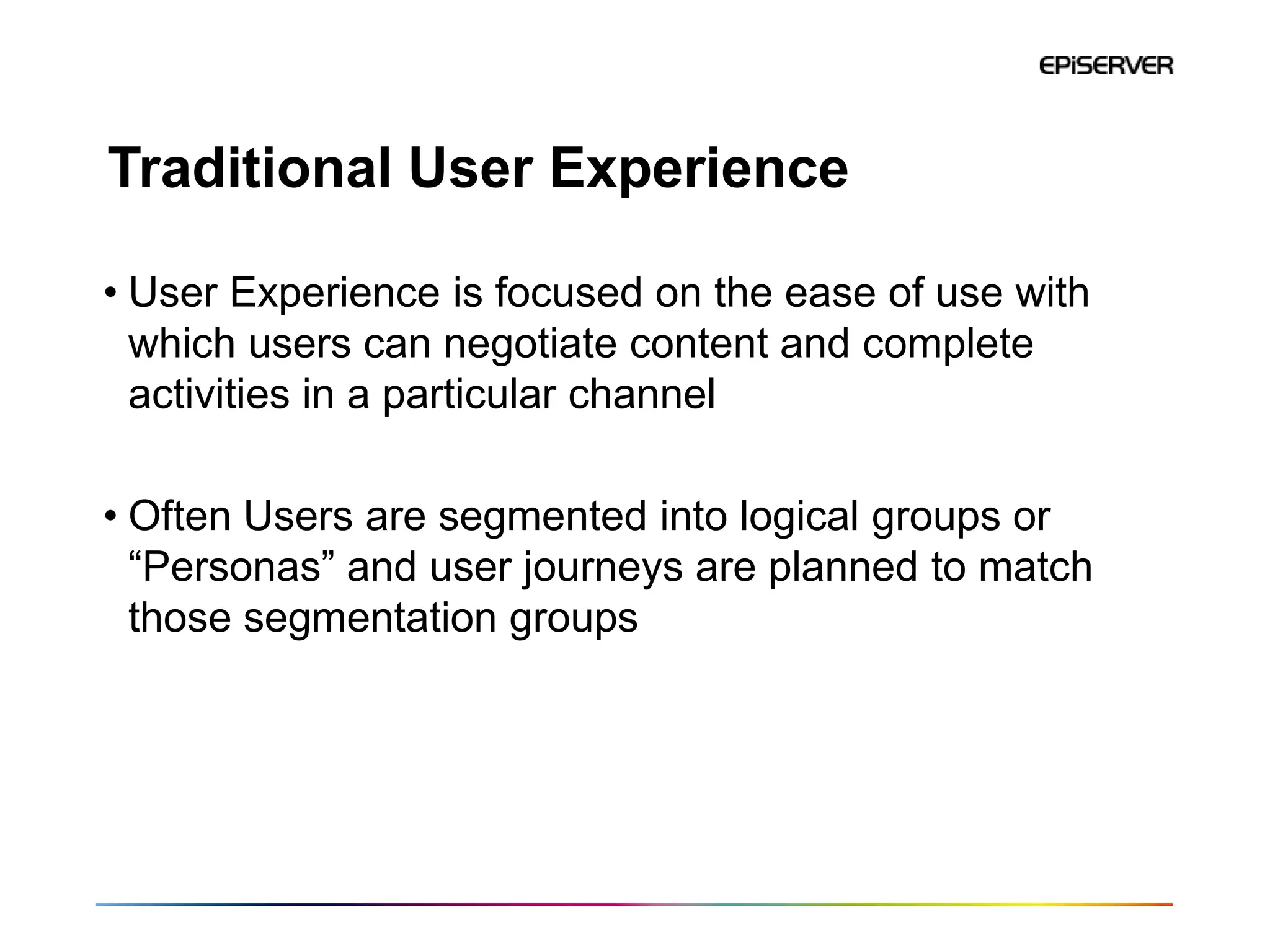 Traditional User Experience

• User Experience is focused on the ease of use with
  which users can negotiate content and complete
  activities in a particular channel

• Often Users are segmented into logical groups or
  “Personas” and user journeys are planned to match
  those segmentation groups
 