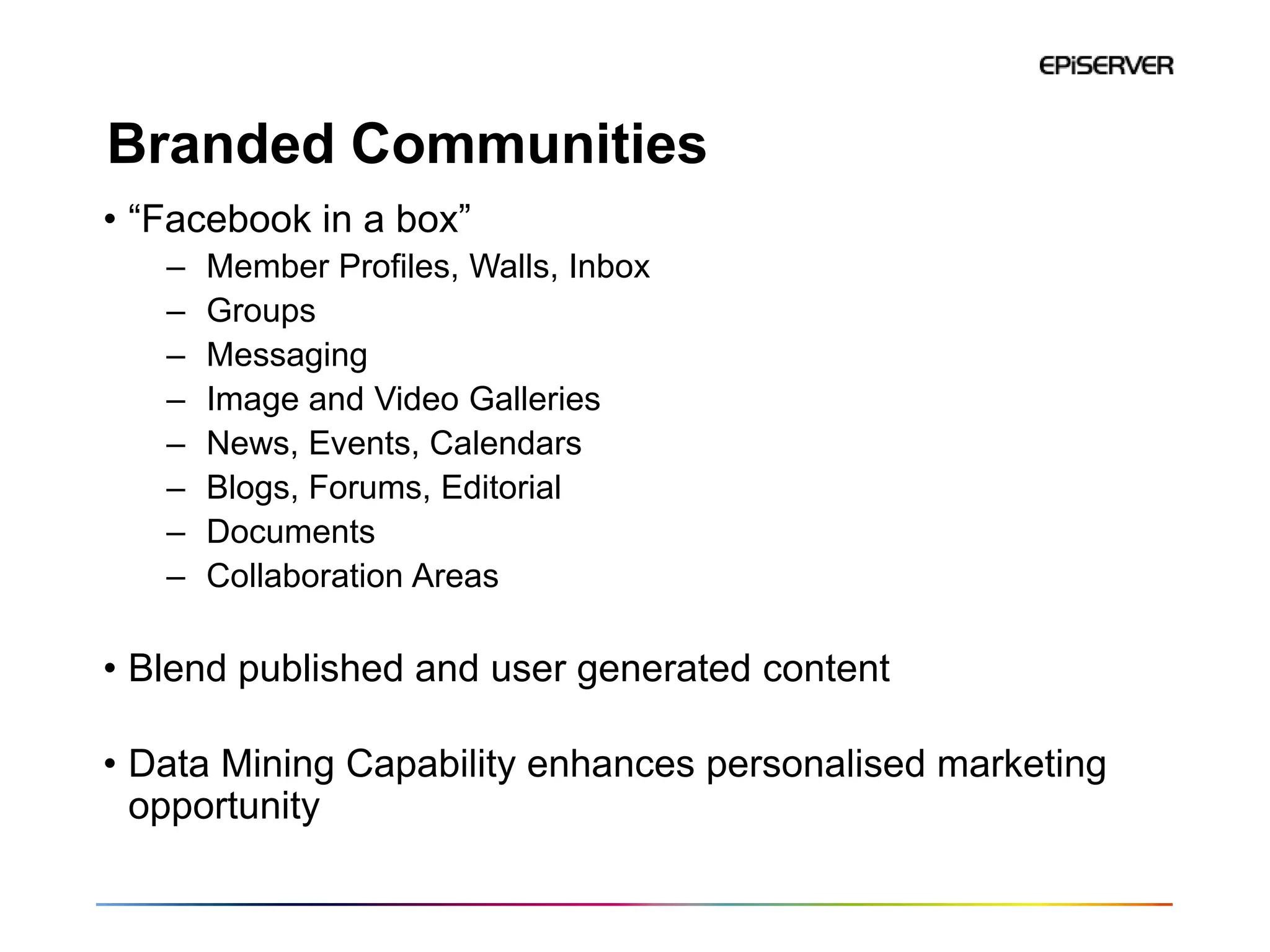 Branded Communities
• “Facebook in a box”
   –   Member Profiles, Walls, Inbox
   –   Groups
   –   Messaging
   –   Image and Video Galleries
   –   News, Events, Calendars
   –   Blogs, Forums, Editorial
   –   Documents
   –   Collaboration Areas

• Blend published and user generated content

• Data Mining Capability enhances personalised marketing
  opportunity
 
