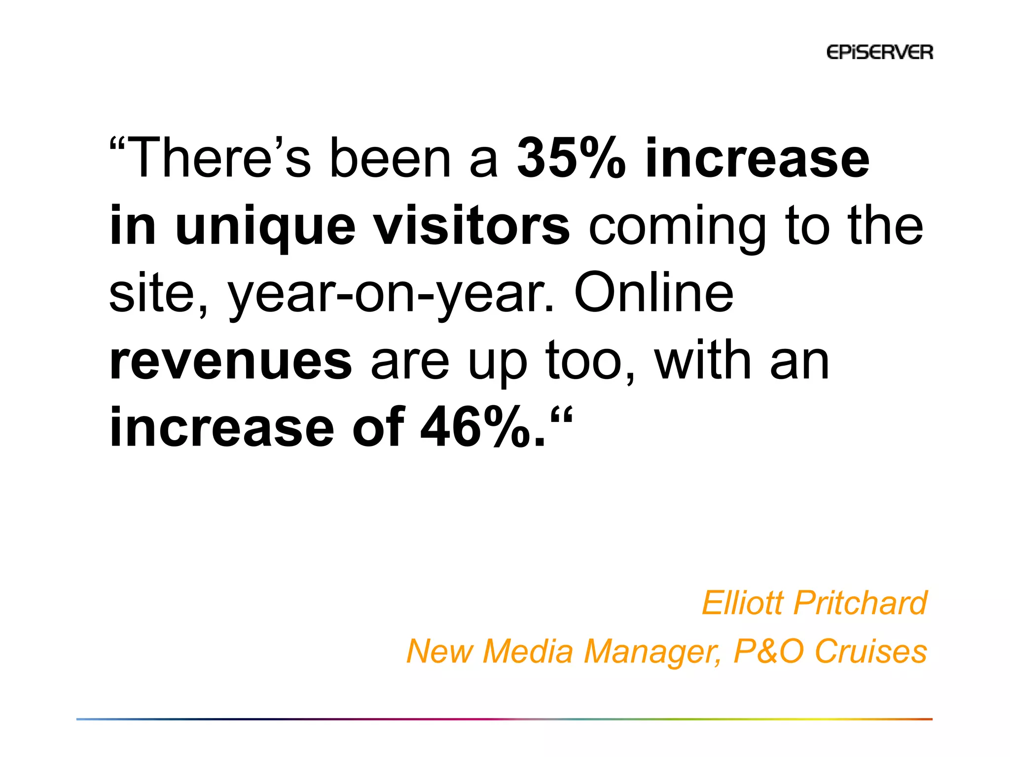 “There’s been a 35% increase
in unique visitors coming to the
site, year-on-year. Online
revenues are up too, with an
increase of 46%.“


                           Elliott Pritchard
           New Media Manager, P&O Cruises
 