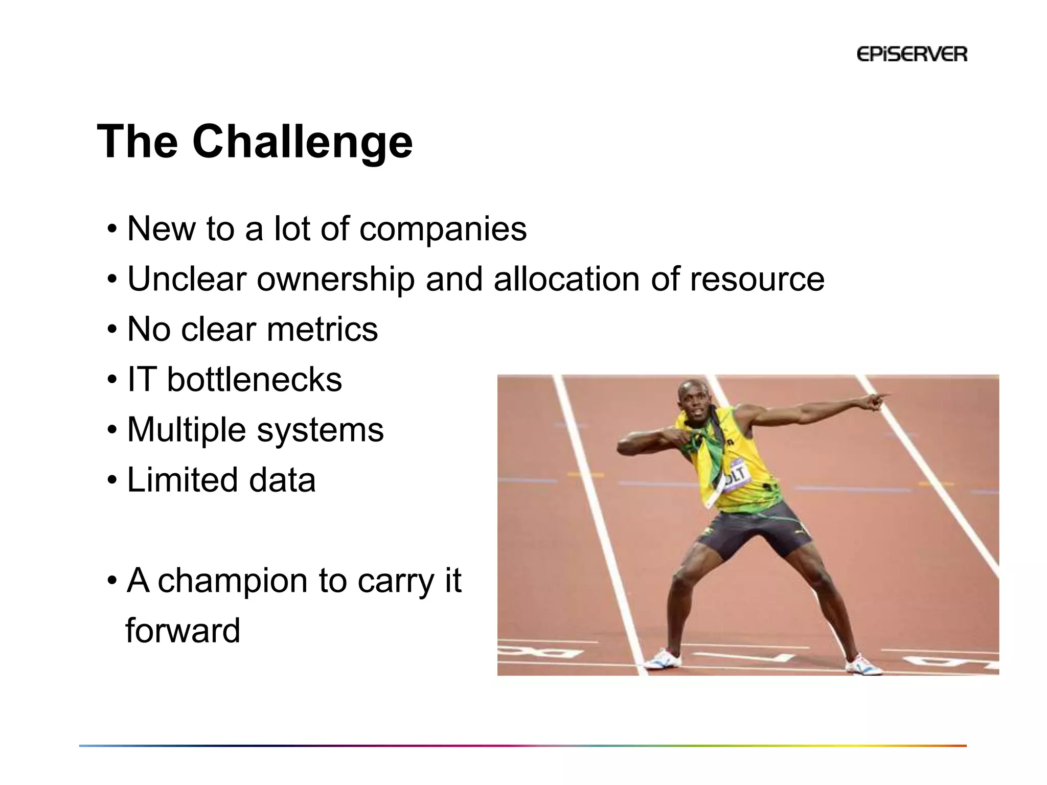 The Challenge
• New to a lot of companies
• Unclear ownership and allocation of resource
• No clear metrics
• IT bottlenecks
• Multiple systems
• Limited data

• A champion to carry it
  forward
 