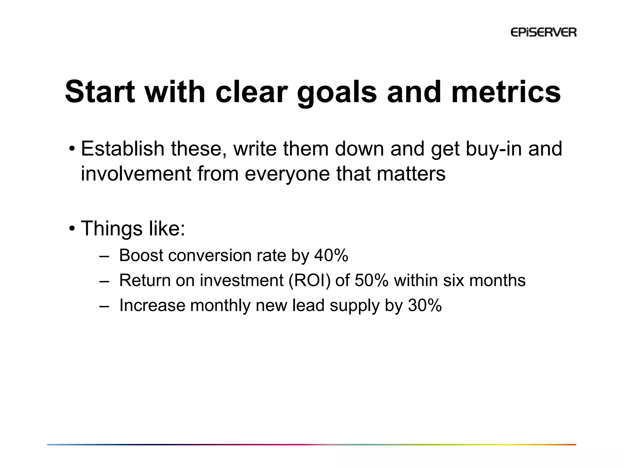 Start with clear goals and metrics
• Establish these, write them down and get buy-in and
  involvement from everyone that matters

• Things like:
   – Boost conversion rate by 40%
   – Return on investment (ROI) of 50% within six months
   – Increase monthly new lead supply by 30%
 