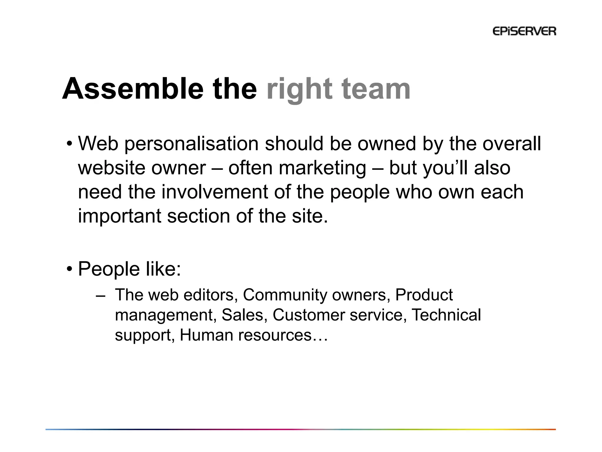 Assemble the right team
• Web personalisation should be owned by the overall
  website owner – often marketing – but you’ll also
  need the involvement of the people who own each
  important section of the site.

• People like:
   – The web editors, Community owners, Product
     management, Sales, Customer service, Technical
     support, Human resources…
 