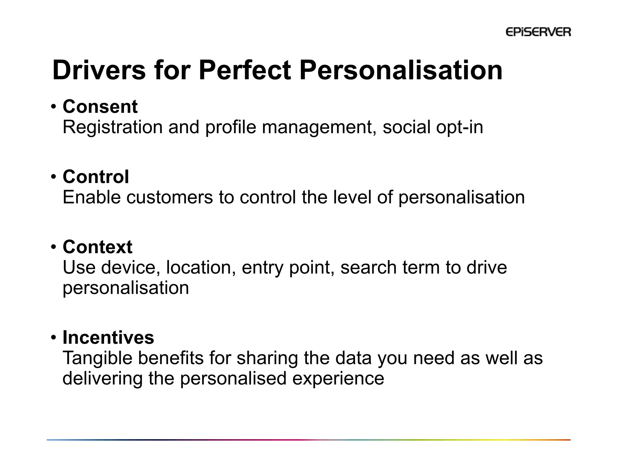 Drivers for Perfect Personalisation
• Consent
  Registration and profile management, social opt-in

• Control
  Enable customers to control the level of personalisation

• Context
  Use device, location, entry point, search term to drive
  personalisation

• Incentives
  Tangible benefits for sharing the data you need as well as
  delivering the personalised experience
 