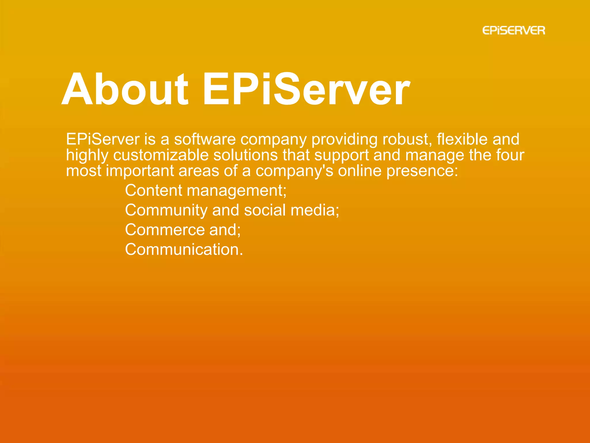 About EPiServer
EPiServer is a software company providing robust, flexible and
highly customizable solutions that support and manage the four
most important areas of a company's online presence:
        Content management;
        Community and social media;
        Commerce and;
        Communication.
 