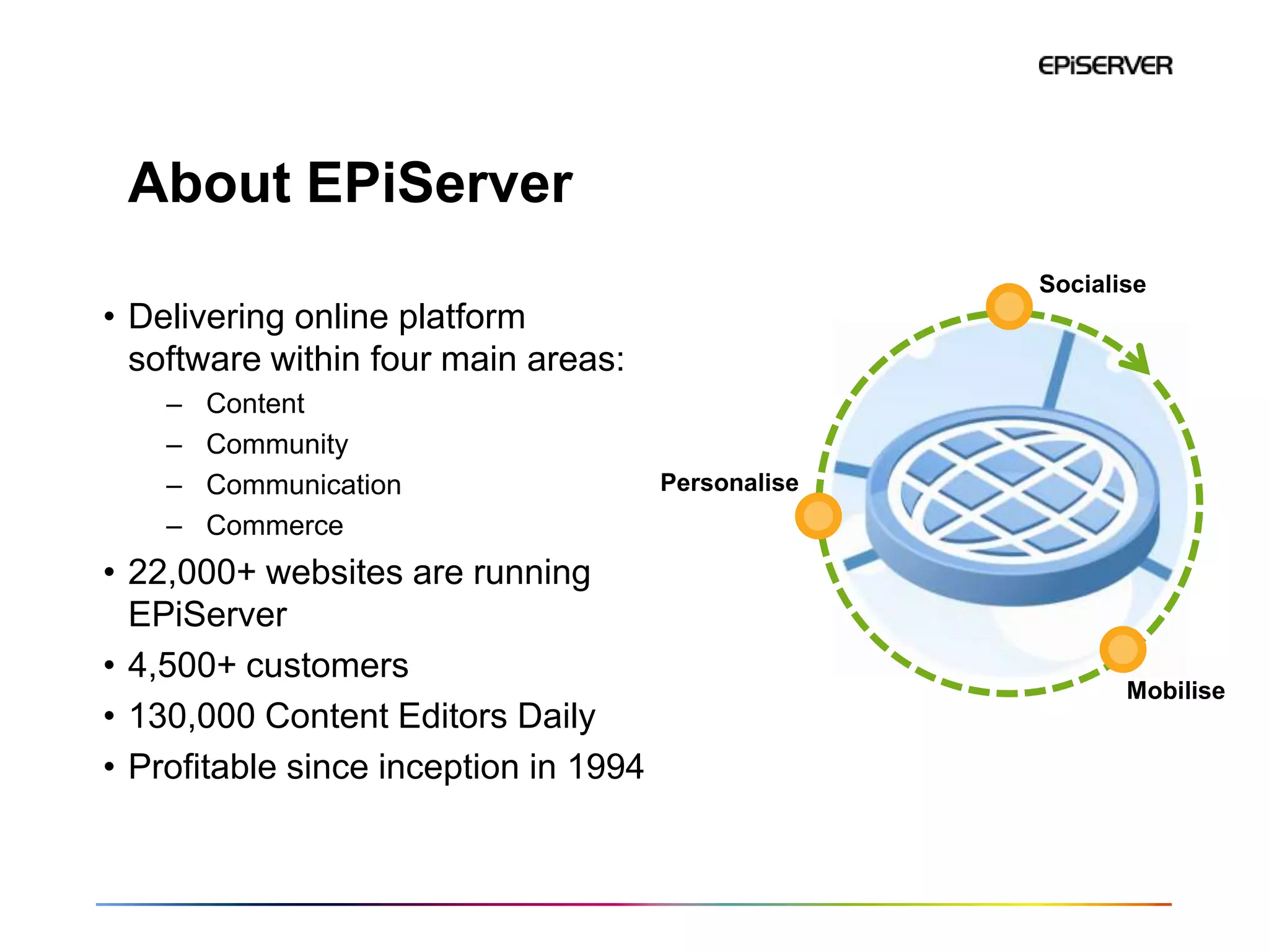 About EPiServer
                                                     Socialise
• Delivering online platform
  software within four main areas:
    –   Content
    –   Community
    –   Communication                  Personalise
    –   Commerce
• 22,000+ websites are running
  EPiServer
• 4,500+ customers
                                                            Mobilise
• 130,000 Content Editors Daily
• Profitable since inception in 1994
 