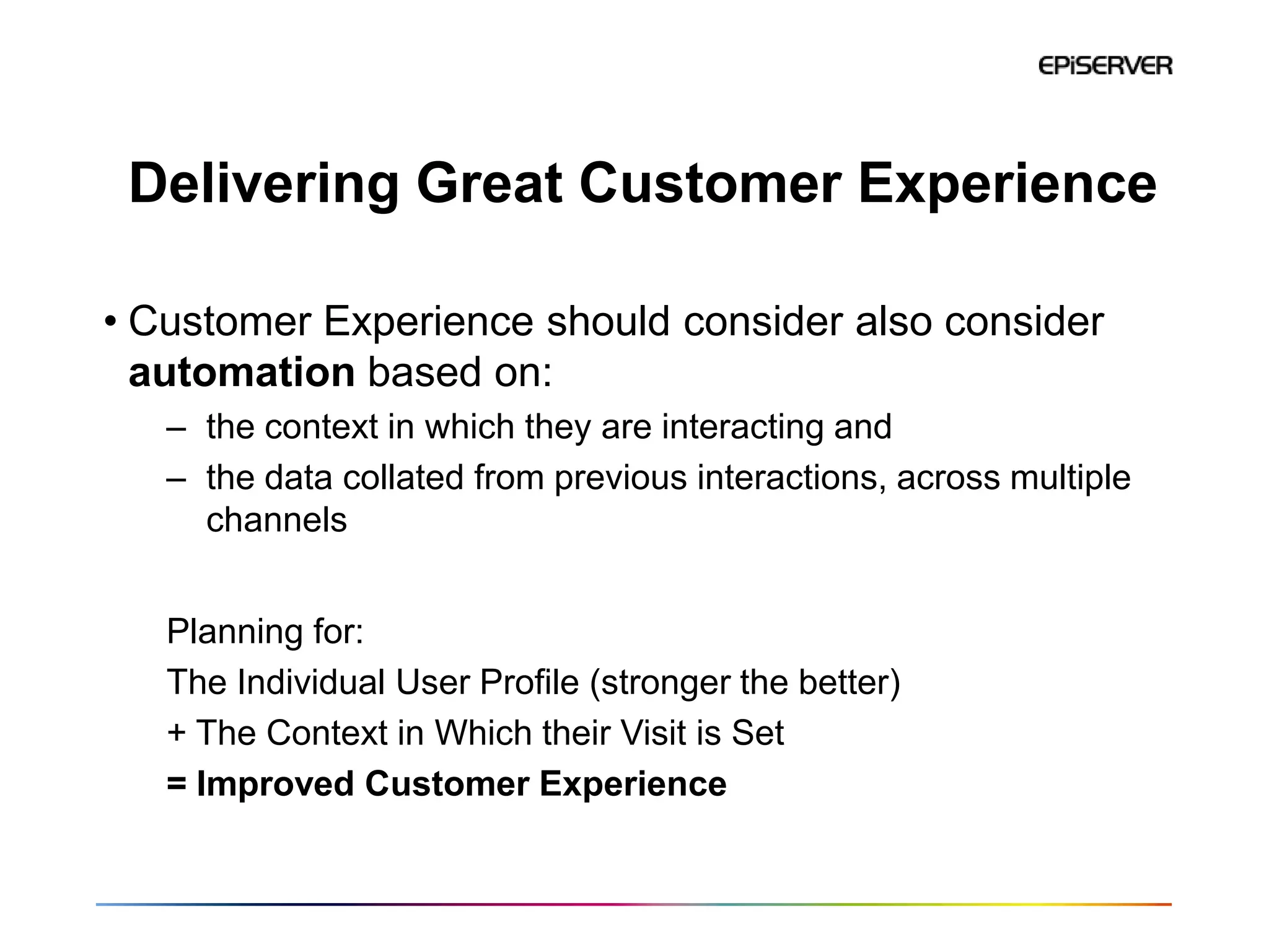 Delivering Great Customer Experience

• Customer Experience should consider also consider
  automation based on:
   – the context in which they are interacting and
   – the data collated from previous interactions, across multiple
     channels


   Planning for:
   The Individual User Profile (stronger the better)
   + The Context in Which their Visit is Set
   = Improved Customer Experience
 