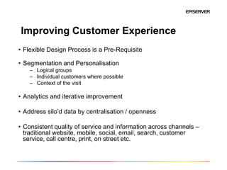 Improving Customer Experience
• Flexible Design Process is a Pre-Requisite

• Segmentation and Personalisation
    – Logical groups
    – Individual customers where possible
    – Context of the visit

• Analytics and iterative improvement

• Address silo’d data by centralisation / openness

• Consistent quality of service and information across channels –
  traditional website, mobile, social, email, search, customer
  service, call centre, print, on street etc.
 