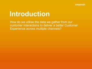 Introduction
How do we utilise the data we gather from our
customer interactions to deliver a better Customer
Experience across multiple channels?
 
