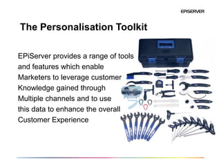 The Personalisation Toolkit

EPiServer provides a range of tools
and features which enable
Marketers to leverage customer
Knowledge gained through
Multiple channels and to use
this data to enhance the overall
Customer Experience
 