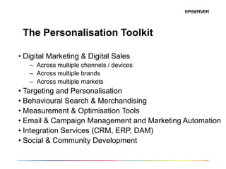 The Personalisation Toolkit

• Digital Marketing & Digital Sales
   – Across multiple channels / devices
   – Across multiple brands
   – Across multiple markets
• Targeting and Personalisation
• Behavioural Search & Merchandising
• Measurement & Optimisation Tools
• Email & Campaign Management and Marketing Automation
• Integration Services (CRM, ERP, DAM)
• Social & Community Development
 