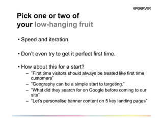 Pick one or two of
your low-hanging fruit
• Speed and iteration.

• Don’t even try to get it perfect first time.

• How about this for a start?
   – ”First time visitors should always be treated like first time
     customers”
   – ”Geography can be a simple start to targeting.”
   – ”What did they search for on Google before coming to our
     site”
   – “Let’s personalise banner content on 5 key landing pages”
 