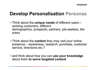 Develop Personalisation Personas
• Think about the unique needs of different users –
  existing customers, different
  demographics, prospects, partners, job-seekers, the
  press

• Think about the context they may visit your online
  presence – awareness, research, purchase, customer
  service, directions etc.?

• and think about how you can use your knowledge
  about them to serve targeted content
 