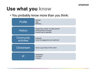 Use what you know
 • You probably know more than you think:
                   •Gender
       Profile     •Age
                   •Birthday....


                   •Pages they viewed / E-mails opened
       History     •Products they’ve bought
                   •Events they’ve attended


     Community     •Interests
                   •Level of engagement and sentiment
      activities

     Clickstream   •Gives a good idea of their intent



                   •Geography
         IP        •Company
                   •Industry
 