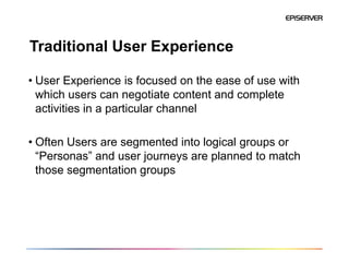 Traditional User Experience

• User Experience is focused on the ease of use with
  which users can negotiate content and complete
  activities in a particular channel

• Often Users are segmented into logical groups or
  “Personas” and user journeys are planned to match
  those segmentation groups
 