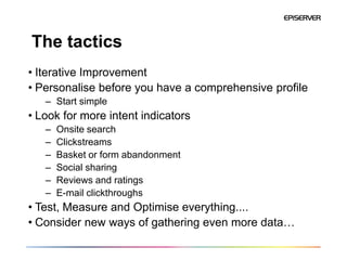 The tactics
• Iterative Improvement
• Personalise before you have a comprehensive profile
   – Start simple
• Look for more intent indicators
   –   Onsite search
   –   Clickstreams
   –   Basket or form abandonment
   –   Social sharing
   –   Reviews and ratings
   –   E-mail clickthroughs
• Test, Measure and Optimise everything....
• Consider new ways of gathering even more data…
 