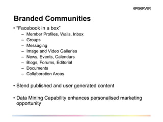 Branded Communities
• “Facebook in a box”
   –   Member Profiles, Walls, Inbox
   –   Groups
   –   Messaging
   –   Image and Video Galleries
   –   News, Events, Calendars
   –   Blogs, Forums, Editorial
   –   Documents
   –   Collaboration Areas

• Blend published and user generated content

• Data Mining Capability enhances personalised marketing
  opportunity
 