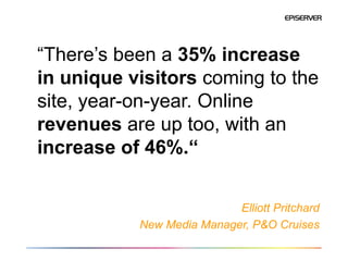 “There’s been a 35% increase
in unique visitors coming to the
site, year-on-year. Online
revenues are up too, with an
increase of 46%.“


                           Elliott Pritchard
           New Media Manager, P&O Cruises
 