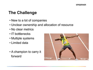 The Challenge
• New to a lot of companies
• Unclear ownership and allocation of resource
• No clear metrics
• IT bottlenecks
• Multiple systems
• Limited data

• A champion to carry it
  forward
 