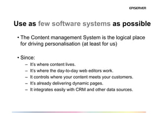 Use as few software systems as possible
 • The Content management System is the logical place
   for driving personalisation (at least for us)

 • Since:
    –   It’s where content lives.
    –   It’s where the day-to-day web editors work.
    –   It controls where your content meets your customers.
    –   It’s already delivering dynamic pages.
    –   It integrates easily with CRM and other data sources.
 