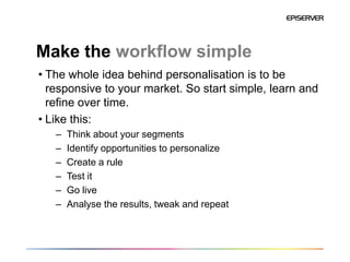 Make the workflow simple
• The whole idea behind personalisation is to be
  responsive to your market. So start simple, learn and
  refine over time.
• Like this:
   –   Think about your segments
   –   Identify opportunities to personalize
   –   Create a rule
   –   Test it
   –   Go live
   –   Analyse the results, tweak and repeat
 
