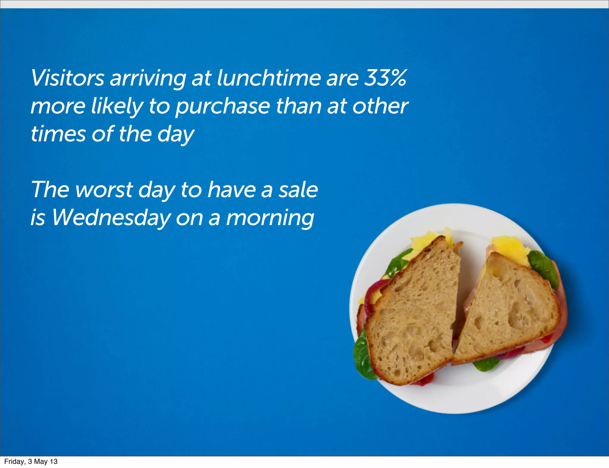 Visitors arriving at lunchtime are 33%
more likely to purchase than at other
times of the day
The worst day to have a sale
is Wednesday on a morning
Friday, 3 May 13
 