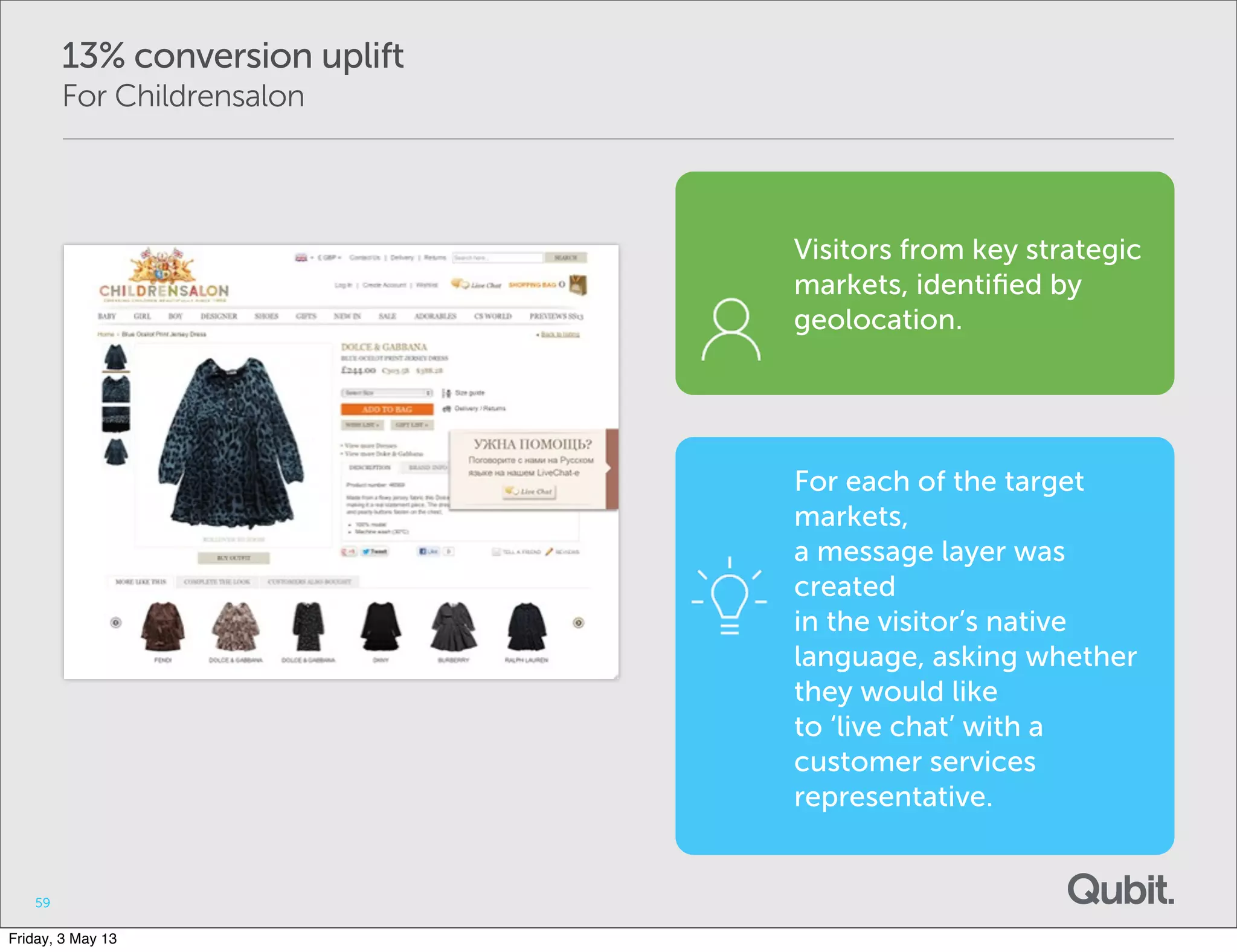 13% conversion uplift
For Childrensalon
59
Visitors from key strategic
markets, identiﬁed by
geolocation.
For each of the target
markets,
a message layer was
created
in the visitor’s native
language, asking whether
they would like
to ‘live chat’ with a
customer services
representative.
Friday, 3 May 13
 