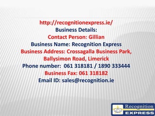 http://recognitionexpress.ie/
Business Details:
Contact Person: Gillian
Business Name: Recognition Express
Business Address: Crossagalla Business Park,
Ballysimon Road, Limerick
Phone number: 061 318181 / 1890 333444
Business Fax: 061 318182
Email ID: sales@recognition.ie