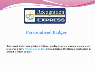 Personalised Badges
Badges and Stickers are great promotional goods and a great way to draw attention
to your company. Personalised Badges are manufactured by Recognition Express in
Ireland. Contact us now!
 