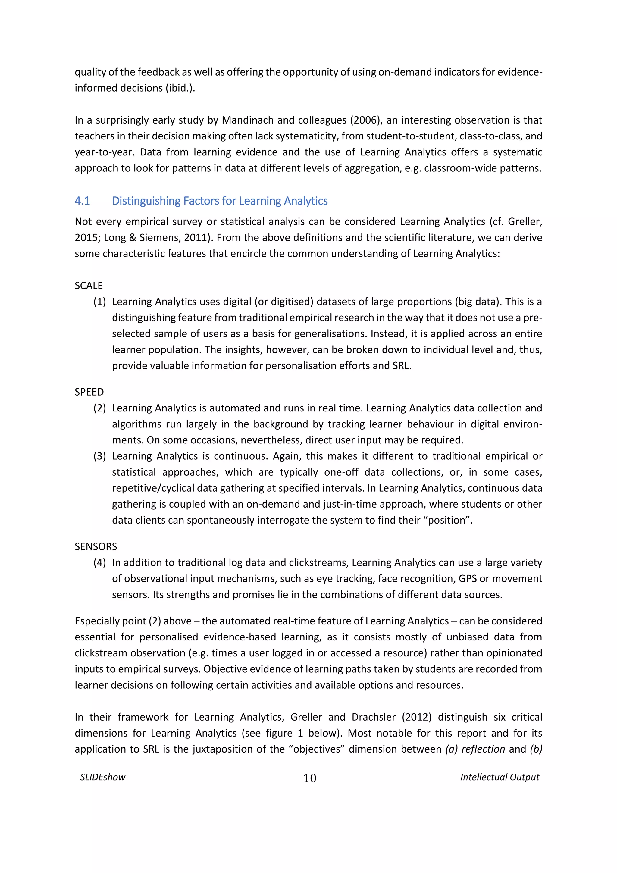 SLIDEshow 10 Intellectual Output
quality of the feedback as well as offering the opportunity of using on-demand indicators for evidence-
informed decisions (ibid.).
In a surprisingly early study by Mandinach and colleagues (2006), an interesting observation is that
teachers in their decision making often lack systematicity, from student-to-student, class-to-class, and
year-to-year. Data from learning evidence and the use of Learning Analytics offers a systematic
approach to look for patterns in data at different levels of aggregation, e.g. classroom-wide patterns.
4.1 Distinguishing Factors for Learning Analytics
Not every empirical survey or statistical analysis can be considered Learning Analytics (cf. Greller,
2015; Long & Siemens, 2011). From the above definitions and the scientific literature, we can derive
some characteristic features that encircle the common understanding of Learning Analytics:
SCALE
(1) Learning Analytics uses digital (or digitised) datasets of large proportions (big data). This is a
distinguishing feature from traditional empirical research in the way that it does not use a pre-
selected sample of users as a basis for generalisations. Instead, it is applied across an entire
learner population. The insights, however, can be broken down to individual level and, thus,
provide valuable information for personalisation efforts and SRL.
SPEED
(2) Learning Analytics is automated and runs in real time. Learning Analytics data collection and
algorithms run largely in the background by tracking learner behaviour in digital environ-
ments. On some occasions, nevertheless, direct user input may be required.
(3) Learning Analytics is continuous. Again, this makes it different to traditional empirical or
statistical approaches, which are typically one-off data collections, or, in some cases,
repetitive/cyclical data gathering at specified intervals. In Learning Analytics, continuous data
gathering is coupled with an on-demand and just-in-time approach, where students or other
data clients can spontaneously interrogate the system to find their “position”.
SENSORS
(4) In addition to traditional log data and clickstreams, Learning Analytics can use a large variety
of observational input mechanisms, such as eye tracking, face recognition, GPS or movement
sensors. Its strengths and promises lie in the combinations of different data sources.
Especially point (2) above – the automated real-time feature of Learning Analytics – can be considered
essential for personalised evidence-based learning, as it consists mostly of unbiased data from
clickstream observation (e.g. times a user logged in or accessed a resource) rather than opinionated
inputs to empirical surveys. Objective evidence of learning paths taken by students are recorded from
learner decisions on following certain activities and available options and resources.
In their framework for Learning Analytics, Greller and Drachsler (2012) distinguish six critical
dimensions for Learning Analytics (see figure 1 below). Most notable for this report and for its
application to SRL is the juxtaposition of the “objectives” dimension between (a) reflection and (b)
 