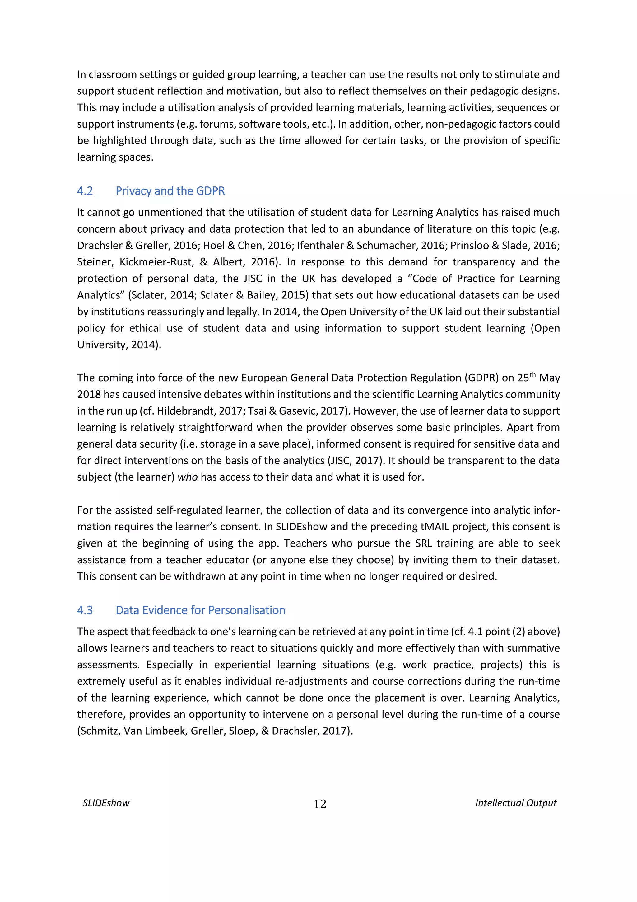 SLIDEshow 12 Intellectual Output
In classroom settings or guided group learning, a teacher can use the results not only to stimulate and
support student reflection and motivation, but also to reflect themselves on their pedagogic designs.
This may include a utilisation analysis of provided learning materials, learning activities, sequences or
support instruments (e.g. forums, software tools, etc.). In addition, other, non-pedagogic factors could
be highlighted through data, such as the time allowed for certain tasks, or the provision of specific
learning spaces.
4.2 Privacy and the GDPR
It cannot go unmentioned that the utilisation of student data for Learning Analytics has raised much
concern about privacy and data protection that led to an abundance of literature on this topic (e.g.
Drachsler & Greller, 2016; Hoel & Chen, 2016; Ifenthaler & Schumacher, 2016; Prinsloo & Slade, 2016;
Steiner, Kickmeier-Rust, & Albert, 2016). In response to this demand for transparency and the
protection of personal data, the JISC in the UK has developed a “Code of Practice for Learning
Analytics” (Sclater, 2014; Sclater & Bailey, 2015) that sets out how educational datasets can be used
by institutions reassuringly and legally. In 2014, the Open University of the UK laid out their substantial
policy for ethical use of student data and using information to support student learning (Open
University, 2014).
The coming into force of the new European General Data Protection Regulation (GDPR) on 25th
May
2018 has caused intensive debates within institutions and the scientific Learning Analytics community
in the run up (cf. Hildebrandt, 2017; Tsai & Gasevic, 2017). However, the use of learner data to support
learning is relatively straightforward when the provider observes some basic principles. Apart from
general data security (i.e. storage in a save place), informed consent is required for sensitive data and
for direct interventions on the basis of the analytics (JISC, 2017). It should be transparent to the data
subject (the learner) who has access to their data and what it is used for.
For the assisted self-regulated learner, the collection of data and its convergence into analytic infor-
mation requires the learner’s consent. In SLIDEshow and the preceding tMAIL project, this consent is
given at the beginning of using the app. Teachers who pursue the SRL training are able to seek
assistance from a teacher educator (or anyone else they choose) by inviting them to their dataset.
This consent can be withdrawn at any point in time when no longer required or desired.
4.3 Data Evidence for Personalisation
The aspect that feedback to one’s learning can be retrieved at any point in time (cf. 4.1 point (2) above)
allows learners and teachers to react to situations quickly and more effectively than with summative
assessments. Especially in experiential learning situations (e.g. work practice, projects) this is
extremely useful as it enables individual re-adjustments and course corrections during the run-time
of the learning experience, which cannot be done once the placement is over. Learning Analytics,
therefore, provides an opportunity to intervene on a personal level during the run-time of a course
(Schmitz, Van Limbeek, Greller, Sloep, & Drachsler, 2017).
 