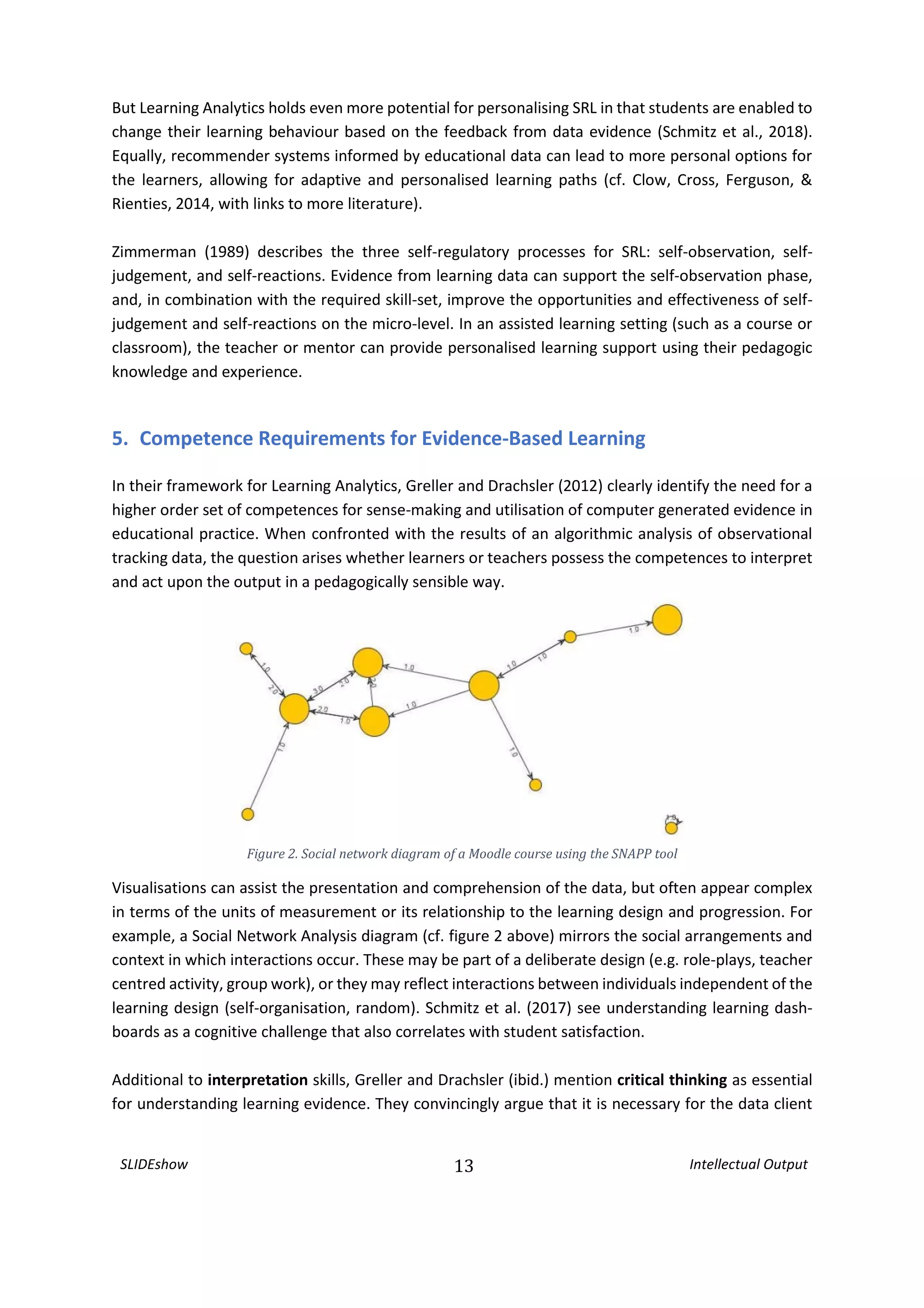 SLIDEshow 13 Intellectual Output
But Learning Analytics holds even more potential for personalising SRL in that students are enabled to
change their learning behaviour based on the feedback from data evidence (Schmitz et al., 2018).
Equally, recommender systems informed by educational data can lead to more personal options for
the learners, allowing for adaptive and personalised learning paths (cf. Clow, Cross, Ferguson, &
Rienties, 2014, with links to more literature).
Zimmerman (1989) describes the three self-regulatory processes for SRL: self-observation, self-
judgement, and self-reactions. Evidence from learning data can support the self-observation phase,
and, in combination with the required skill-set, improve the opportunities and effectiveness of self-
judgement and self-reactions on the micro-level. In an assisted learning setting (such as a course or
classroom), the teacher or mentor can provide personalised learning support using their pedagogic
knowledge and experience.
5. Competence Requirements for Evidence-Based Learning
In their framework for Learning Analytics, Greller and Drachsler (2012) clearly identify the need for a
higher order set of competences for sense-making and utilisation of computer generated evidence in
educational practice. When confronted with the results of an algorithmic analysis of observational
tracking data, the question arises whether learners or teachers possess the competences to interpret
and act upon the output in a pedagogically sensible way.
Figure 2. Social network diagram of a Moodle course using the SNAPP tool
Visualisations can assist the presentation and comprehension of the data, but often appear complex
in terms of the units of measurement or its relationship to the learning design and progression. For
example, a Social Network Analysis diagram (cf. figure 2 above) mirrors the social arrangements and
context in which interactions occur. These may be part of a deliberate design (e.g. role-plays, teacher
centred activity, group work), or they may reflect interactions between individuals independent of the
learning design (self-organisation, random). Schmitz et al. (2017) see understanding learning dash-
boards as a cognitive challenge that also correlates with student satisfaction.
Additional to interpretation skills, Greller and Drachsler (ibid.) mention critical thinking as essential
for understanding learning evidence. They convincingly argue that it is necessary for the data client
 