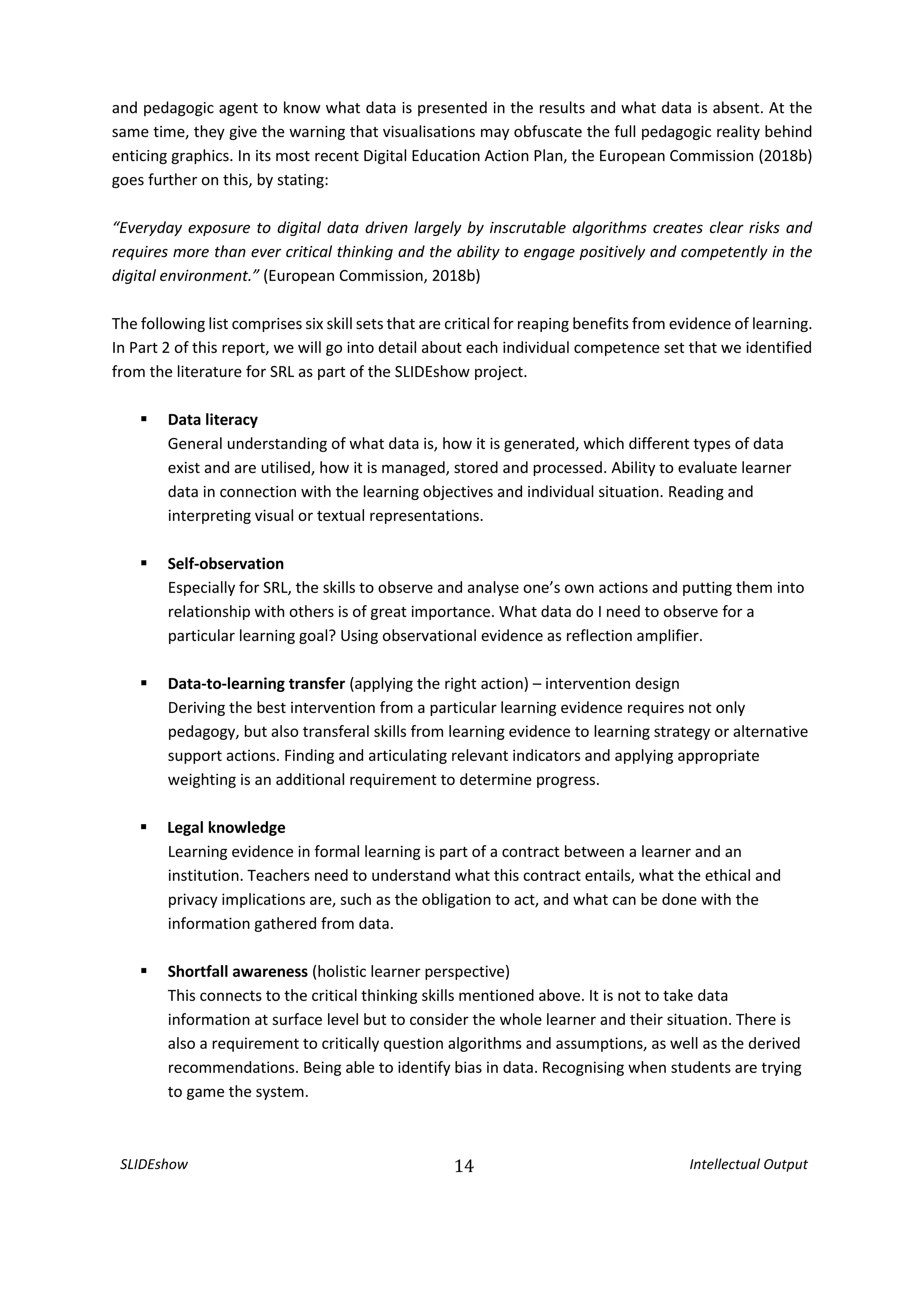 SLIDEshow 14 Intellectual Output
and pedagogic agent to know what data is presented in the results and what data is absent. At the
same time, they give the warning that visualisations may obfuscate the full pedagogic reality behind
enticing graphics. In its most recent Digital Education Action Plan, the European Commission (2018b)
goes further on this, by stating:
“Everyday exposure to digital data driven largely by inscrutable algorithms creates clear risks and
requires more than ever critical thinking and the ability to engage positively and competently in the
digital environment.” (European Commission, 2018b)
The following list comprises six skill sets that are critical for reaping benefits from evidence of learning.
In Part 2 of this report, we will go into detail about each individual competence set that we identified
from the literature for SRL as part of the SLIDEshow project.
 Data literacy
General understanding of what data is, how it is generated, which different types of data
exist and are utilised, how it is managed, stored and processed. Ability to evaluate learner
data in connection with the learning objectives and individual situation. Reading and
interpreting visual or textual representations.
 Self-observation
Especially for SRL, the skills to observe and analyse one’s own actions and putting them into
relationship with others is of great importance. What data do I need to observe for a
particular learning goal? Using observational evidence as reflection amplifier.
 Data-to-learning transfer (applying the right action) – intervention design
Deriving the best intervention from a particular learning evidence requires not only
pedagogy, but also transferal skills from learning evidence to learning strategy or alternative
support actions. Finding and articulating relevant indicators and applying appropriate
weighting is an additional requirement to determine progress.
 Legal knowledge
Learning evidence in formal learning is part of a contract between a learner and an
institution. Teachers need to understand what this contract entails, what the ethical and
privacy implications are, such as the obligation to act, and what can be done with the
information gathered from data.
 Shortfall awareness (holistic learner perspective)
This connects to the critical thinking skills mentioned above. It is not to take data
information at surface level but to consider the whole learner and their situation. There is
also a requirement to critically question algorithms and assumptions, as well as the derived
recommendations. Being able to identify bias in data. Recognising when students are trying
to game the system.
 