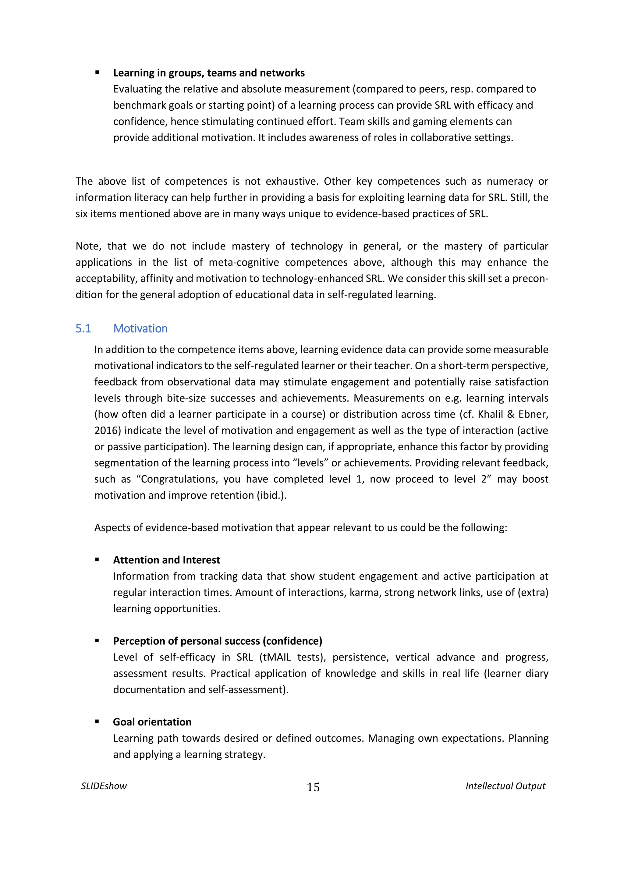 SLIDEshow 15 Intellectual Output
 Learning in groups, teams and networks
Evaluating the relative and absolute measurement (compared to peers, resp. compared to
benchmark goals or starting point) of a learning process can provide SRL with efficacy and
confidence, hence stimulating continued effort. Team skills and gaming elements can
provide additional motivation. It includes awareness of roles in collaborative settings.
The above list of competences is not exhaustive. Other key competences such as numeracy or
information literacy can help further in providing a basis for exploiting learning data for SRL. Still, the
six items mentioned above are in many ways unique to evidence-based practices of SRL.
Note, that we do not include mastery of technology in general, or the mastery of particular
applications in the list of meta-cognitive competences above, although this may enhance the
acceptability, affinity and motivation to technology-enhanced SRL. We consider this skill set a precon-
dition for the general adoption of educational data in self-regulated learning.
5.1 Motivation
In addition to the competence items above, learning evidence data can provide some measurable
motivational indicators to the self-regulated learner or their teacher. On a short-term perspective,
feedback from observational data may stimulate engagement and potentially raise satisfaction
levels through bite-size successes and achievements. Measurements on e.g. learning intervals
(how often did a learner participate in a course) or distribution across time (cf. Khalil & Ebner,
2016) indicate the level of motivation and engagement as well as the type of interaction (active
or passive participation). The learning design can, if appropriate, enhance this factor by providing
segmentation of the learning process into “levels” or achievements. Providing relevant feedback,
such as “Congratulations, you have completed level 1, now proceed to level 2” may boost
motivation and improve retention (ibid.).
Aspects of evidence-based motivation that appear relevant to us could be the following:
 Attention and Interest
Information from tracking data that show student engagement and active participation at
regular interaction times. Amount of interactions, karma, strong network links, use of (extra)
learning opportunities.
 Perception of personal success (confidence)
Level of self-efficacy in SRL (tMAIL tests), persistence, vertical advance and progress,
assessment results. Practical application of knowledge and skills in real life (learner diary
documentation and self-assessment).
 Goal orientation
Learning path towards desired or defined outcomes. Managing own expectations. Planning
and applying a learning strategy.
 