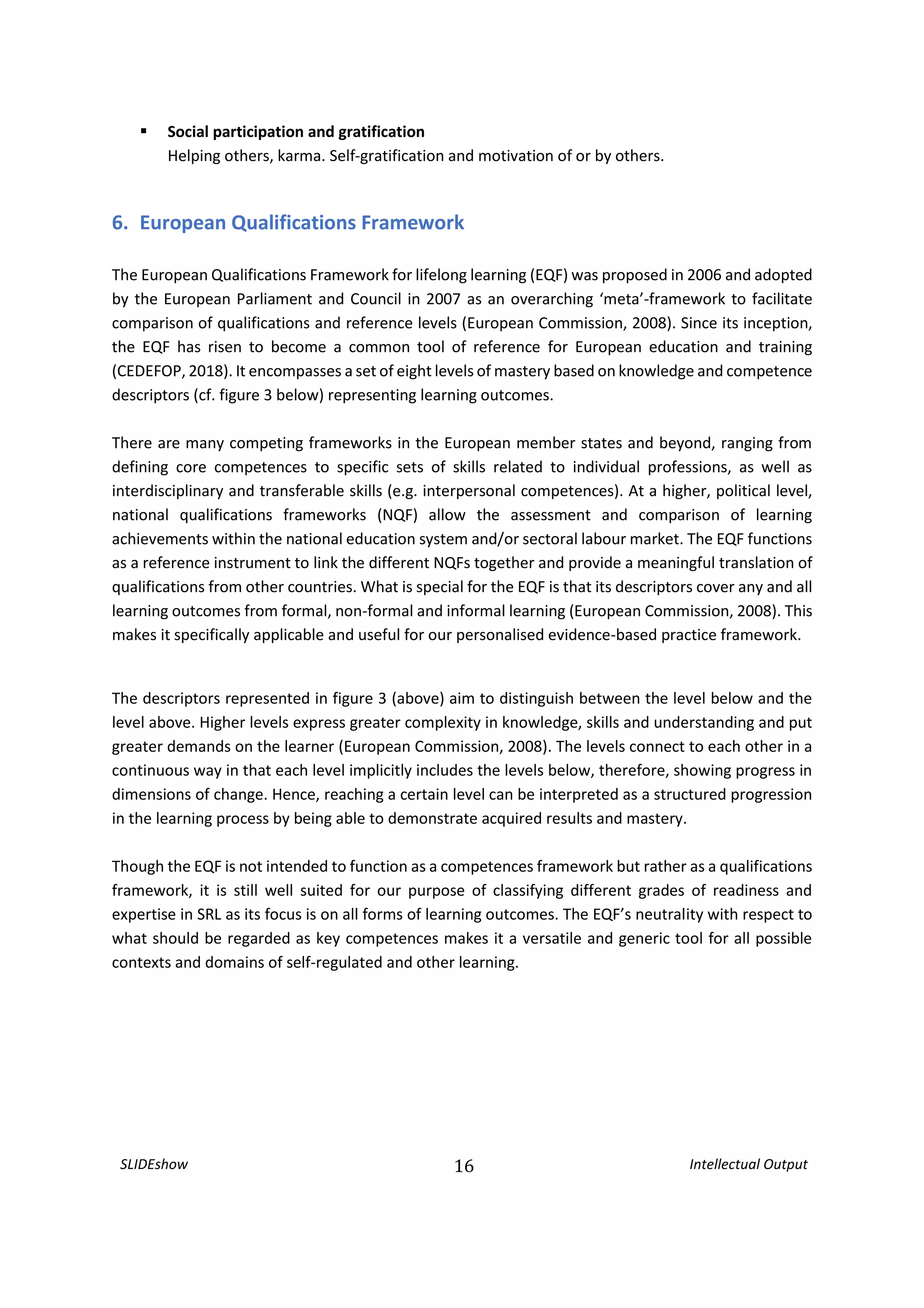 SLIDEshow 16 Intellectual Output
 Social participation and gratification
Helping others, karma. Self-gratification and motivation of or by others.
6. European Qualifications Framework
The European Qualifications Framework for lifelong learning (EQF) was proposed in 2006 and adopted
by the European Parliament and Council in 2007 as an overarching ‘meta’-framework to facilitate
comparison of qualifications and reference levels (European Commission, 2008). Since its inception,
the EQF has risen to become a common tool of reference for European education and training
(CEDEFOP, 2018). It encompasses a set of eight levels of mastery based on knowledge and competence
descriptors (cf. figure 3 below) representing learning outcomes.
There are many competing frameworks in the European member states and beyond, ranging from
defining core competences to specific sets of skills related to individual professions, as well as
interdisciplinary and transferable skills (e.g. interpersonal competences). At a higher, political level,
national qualifications frameworks (NQF) allow the assessment and comparison of learning
achievements within the national education system and/or sectoral labour market. The EQF functions
as a reference instrument to link the different NQFs together and provide a meaningful translation of
qualifications from other countries. What is special for the EQF is that its descriptors cover any and all
learning outcomes from formal, non-formal and informal learning (European Commission, 2008). This
makes it specifically applicable and useful for our personalised evidence-based practice framework.
The descriptors represented in figure 3 (above) aim to distinguish between the level below and the
level above. Higher levels express greater complexity in knowledge, skills and understanding and put
greater demands on the learner (European Commission, 2008). The levels connect to each other in a
continuous way in that each level implicitly includes the levels below, therefore, showing progress in
dimensions of change. Hence, reaching a certain level can be interpreted as a structured progression
in the learning process by being able to demonstrate acquired results and mastery.
Though the EQF is not intended to function as a competences framework but rather as a qualifications
framework, it is still well suited for our purpose of classifying different grades of readiness and
expertise in SRL as its focus is on all forms of learning outcomes. The EQF’s neutrality with respect to
what should be regarded as key competences makes it a versatile and generic tool for all possible
contexts and domains of self-regulated and other learning.
 
