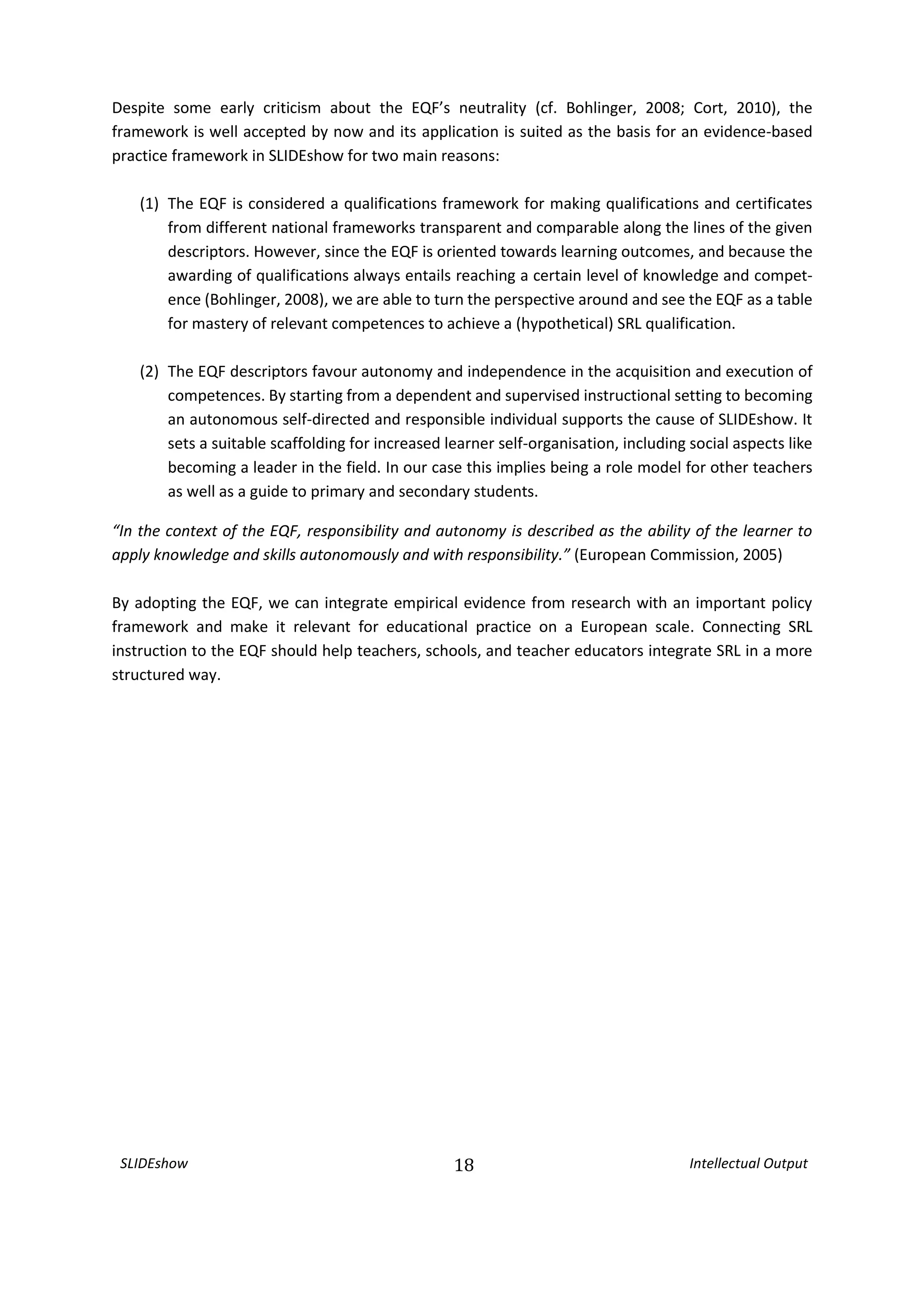 SLIDEshow 18 Intellectual Output
Despite some early criticism about the EQF’s neutrality (cf. Bohlinger, 2008; Cort, 2010), the
framework is well accepted by now and its application is suited as the basis for an evidence-based
practice framework in SLIDEshow for two main reasons:
(1) The EQF is considered a qualifications framework for making qualifications and certificates
from different national frameworks transparent and comparable along the lines of the given
descriptors. However, since the EQF is oriented towards learning outcomes, and because the
awarding of qualifications always entails reaching a certain level of knowledge and compet-
ence (Bohlinger, 2008), we are able to turn the perspective around and see the EQF as a table
for mastery of relevant competences to achieve a (hypothetical) SRL qualification.
(2) The EQF descriptors favour autonomy and independence in the acquisition and execution of
competences. By starting from a dependent and supervised instructional setting to becoming
an autonomous self-directed and responsible individual supports the cause of SLIDEshow. It
sets a suitable scaffolding for increased learner self-organisation, including social aspects like
becoming a leader in the field. In our case this implies being a role model for other teachers
as well as a guide to primary and secondary students.
“In the context of the EQF, responsibility and autonomy is described as the ability of the learner to
apply knowledge and skills autonomously and with responsibility.” (European Commission, 2005)
By adopting the EQF, we can integrate empirical evidence from research with an important policy
framework and make it relevant for educational practice on a European scale. Connecting SRL
instruction to the EQF should help teachers, schools, and teacher educators integrate SRL in a more
structured way.
 