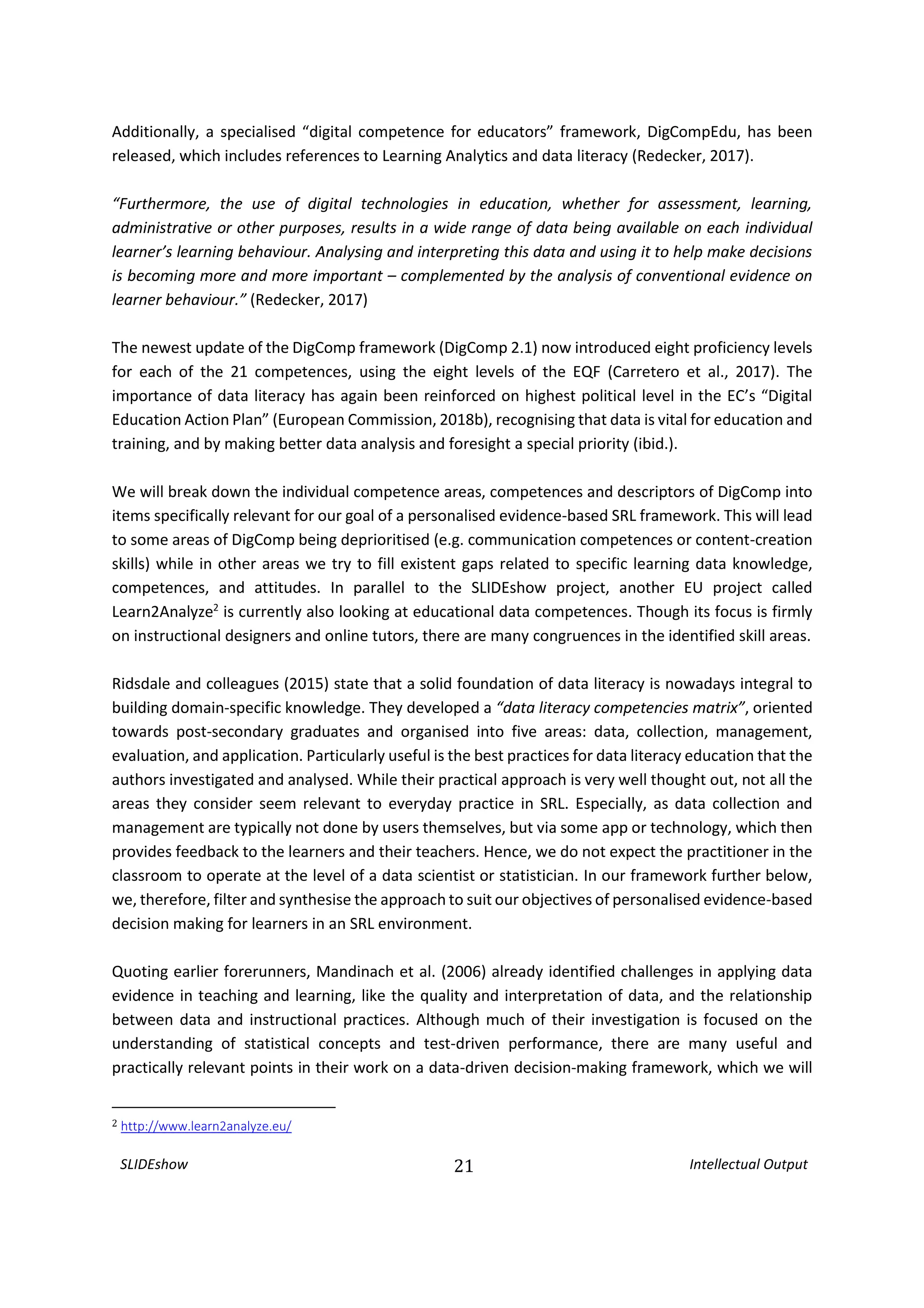 SLIDEshow 21 Intellectual Output
Additionally, a specialised “digital competence for educators” framework, DigCompEdu, has been
released, which includes references to Learning Analytics and data literacy (Redecker, 2017).
“Furthermore, the use of digital technologies in education, whether for assessment, learning,
administrative or other purposes, results in a wide range of data being available on each individual
learner’s learning behaviour. Analysing and interpreting this data and using it to help make decisions
is becoming more and more important – complemented by the analysis of conventional evidence on
learner behaviour.” (Redecker, 2017)
The newest update of the DigComp framework (DigComp 2.1) now introduced eight proficiency levels
for each of the 21 competences, using the eight levels of the EQF (Carretero et al., 2017). The
importance of data literacy has again been reinforced on highest political level in the EC’s “Digital
Education Action Plan” (European Commission, 2018b), recognising that data is vital for education and
training, and by making better data analysis and foresight a special priority (ibid.).
We will break down the individual competence areas, competences and descriptors of DigComp into
items specifically relevant for our goal of a personalised evidence-based SRL framework. This will lead
to some areas of DigComp being deprioritised (e.g. communication competences or content-creation
skills) while in other areas we try to fill existent gaps related to specific learning data knowledge,
competences, and attitudes. In parallel to the SLIDEshow project, another EU project called
Learn2Analyze2
is currently also looking at educational data competences. Though its focus is firmly
on instructional designers and online tutors, there are many congruences in the identified skill areas.
Ridsdale and colleagues (2015) state that a solid foundation of data literacy is nowadays integral to
building domain-specific knowledge. They developed a “data literacy competencies matrix”, oriented
towards post-secondary graduates and organised into five areas: data, collection, management,
evaluation, and application. Particularly useful is the best practices for data literacy education that the
authors investigated and analysed. While their practical approach is very well thought out, not all the
areas they consider seem relevant to everyday practice in SRL. Especially, as data collection and
management are typically not done by users themselves, but via some app or technology, which then
provides feedback to the learners and their teachers. Hence, we do not expect the practitioner in the
classroom to operate at the level of a data scientist or statistician. In our framework further below,
we, therefore, filter and synthesise the approach to suit our objectives of personalised evidence-based
decision making for learners in an SRL environment.
Quoting earlier forerunners, Mandinach et al. (2006) already identified challenges in applying data
evidence in teaching and learning, like the quality and interpretation of data, and the relationship
between data and instructional practices. Although much of their investigation is focused on the
understanding of statistical concepts and test-driven performance, there are many useful and
practically relevant points in their work on a data-driven decision-making framework, which we will
2 http://www.learn2analyze.eu/
 
