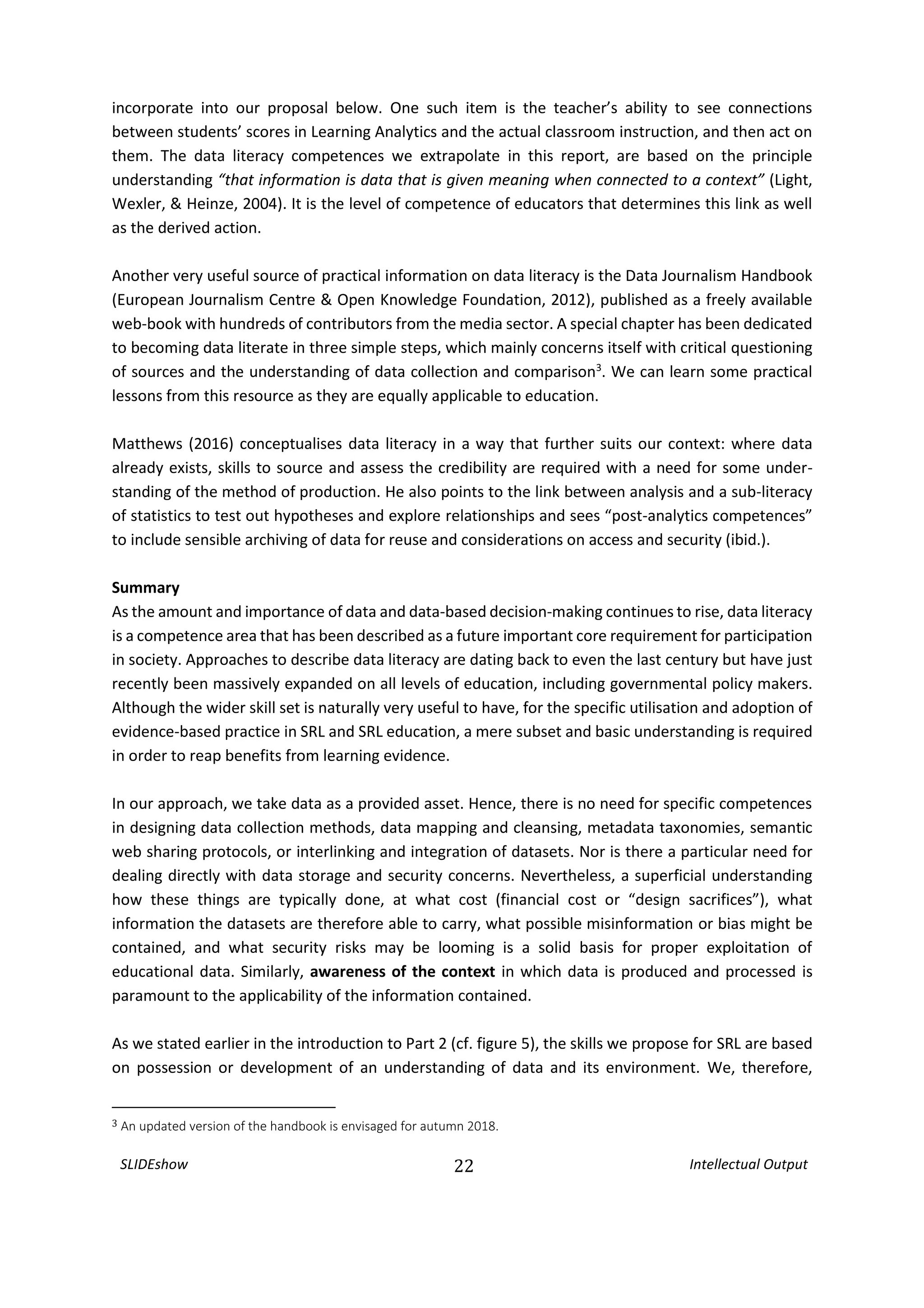 SLIDEshow 22 Intellectual Output
incorporate into our proposal below. One such item is the teacher’s ability to see connections
between students’ scores in Learning Analytics and the actual classroom instruction, and then act on
them. The data literacy competences we extrapolate in this report, are based on the principle
understanding “that information is data that is given meaning when connected to a context” (Light,
Wexler, & Heinze, 2004). It is the level of competence of educators that determines this link as well
as the derived action.
Another very useful source of practical information on data literacy is the Data Journalism Handbook
(European Journalism Centre & Open Knowledge Foundation, 2012), published as a freely available
web-book with hundreds of contributors from the media sector. A special chapter has been dedicated
to becoming data literate in three simple steps, which mainly concerns itself with critical questioning
of sources and the understanding of data collection and comparison3
. We can learn some practical
lessons from this resource as they are equally applicable to education.
Matthews (2016) conceptualises data literacy in a way that further suits our context: where data
already exists, skills to source and assess the credibility are required with a need for some under-
standing of the method of production. He also points to the link between analysis and a sub-literacy
of statistics to test out hypotheses and explore relationships and sees “post-analytics competences”
to include sensible archiving of data for reuse and considerations on access and security (ibid.).
Summary
As the amount and importance of data and data-based decision-making continues to rise, data literacy
is a competence area that has been described as a future important core requirement for participation
in society. Approaches to describe data literacy are dating back to even the last century but have just
recently been massively expanded on all levels of education, including governmental policy makers.
Although the wider skill set is naturally very useful to have, for the specific utilisation and adoption of
evidence-based practice in SRL and SRL education, a mere subset and basic understanding is required
in order to reap benefits from learning evidence.
In our approach, we take data as a provided asset. Hence, there is no need for specific competences
in designing data collection methods, data mapping and cleansing, metadata taxonomies, semantic
web sharing protocols, or interlinking and integration of datasets. Nor is there a particular need for
dealing directly with data storage and security concerns. Nevertheless, a superficial understanding
how these things are typically done, at what cost (financial cost or “design sacrifices”), what
information the datasets are therefore able to carry, what possible misinformation or bias might be
contained, and what security risks may be looming is a solid basis for proper exploitation of
educational data. Similarly, awareness of the context in which data is produced and processed is
paramount to the applicability of the information contained.
As we stated earlier in the introduction to Part 2 (cf. figure 5), the skills we propose for SRL are based
on possession or development of an understanding of data and its environment. We, therefore,
3 An updated version of the handbook is envisaged for autumn 2018.
 