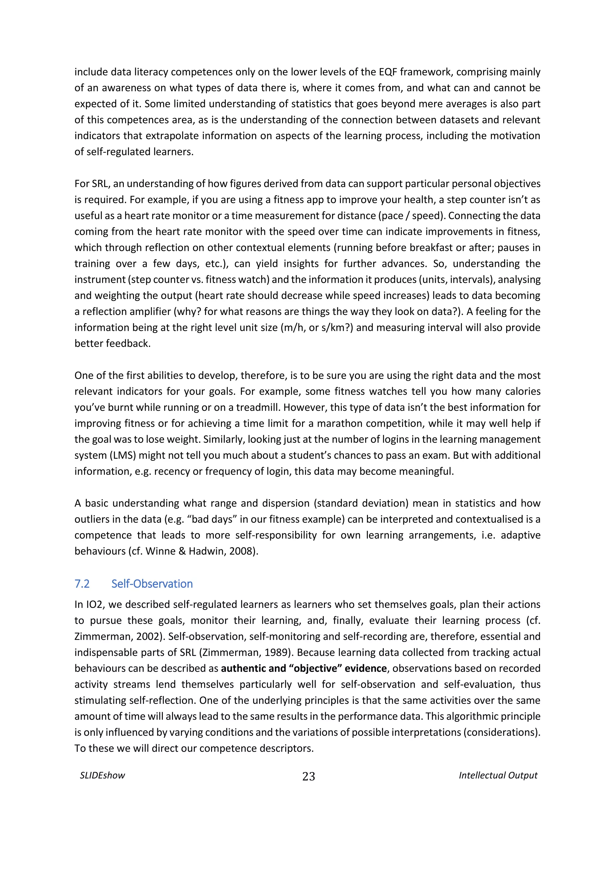 SLIDEshow 23 Intellectual Output
include data literacy competences only on the lower levels of the EQF framework, comprising mainly
of an awareness on what types of data there is, where it comes from, and what can and cannot be
expected of it. Some limited understanding of statistics that goes beyond mere averages is also part
of this competences area, as is the understanding of the connection between datasets and relevant
indicators that extrapolate information on aspects of the learning process, including the motivation
of self-regulated learners.
For SRL, an understanding of how figures derived from data can support particular personal objectives
is required. For example, if you are using a fitness app to improve your health, a step counter isn’t as
useful as a heart rate monitor or a time measurement for distance (pace / speed). Connecting the data
coming from the heart rate monitor with the speed over time can indicate improvements in fitness,
which through reflection on other contextual elements (running before breakfast or after; pauses in
training over a few days, etc.), can yield insights for further advances. So, understanding the
instrument (step counter vs. fitness watch) and the information it produces (units, intervals), analysing
and weighting the output (heart rate should decrease while speed increases) leads to data becoming
a reflection amplifier (why? for what reasons are things the way they look on data?). A feeling for the
information being at the right level unit size (m/h, or s/km?) and measuring interval will also provide
better feedback.
One of the first abilities to develop, therefore, is to be sure you are using the right data and the most
relevant indicators for your goals. For example, some fitness watches tell you how many calories
you’ve burnt while running or on a treadmill. However, this type of data isn’t the best information for
improving fitness or for achieving a time limit for a marathon competition, while it may well help if
the goal was to lose weight. Similarly, looking just at the number of logins in the learning management
system (LMS) might not tell you much about a student’s chances to pass an exam. But with additional
information, e.g. recency or frequency of login, this data may become meaningful.
A basic understanding what range and dispersion (standard deviation) mean in statistics and how
outliers in the data (e.g. “bad days” in our fitness example) can be interpreted and contextualised is a
competence that leads to more self-responsibility for own learning arrangements, i.e. adaptive
behaviours (cf. Winne & Hadwin, 2008).
7.2 Self-Observation
In IO2, we described self-regulated learners as learners who set themselves goals, plan their actions
to pursue these goals, monitor their learning, and, finally, evaluate their learning process (cf.
Zimmerman, 2002). Self-observation, self-monitoring and self-recording are, therefore, essential and
indispensable parts of SRL (Zimmerman, 1989). Because learning data collected from tracking actual
behaviours can be described as authentic and “objective” evidence, observations based on recorded
activity streams lend themselves particularly well for self-observation and self-evaluation, thus
stimulating self-reflection. One of the underlying principles is that the same activities over the same
amount of time will always lead to the same results in the performance data. This algorithmic principle
is only influenced by varying conditions and the variations of possible interpretations (considerations).
To these we will direct our competence descriptors.
 