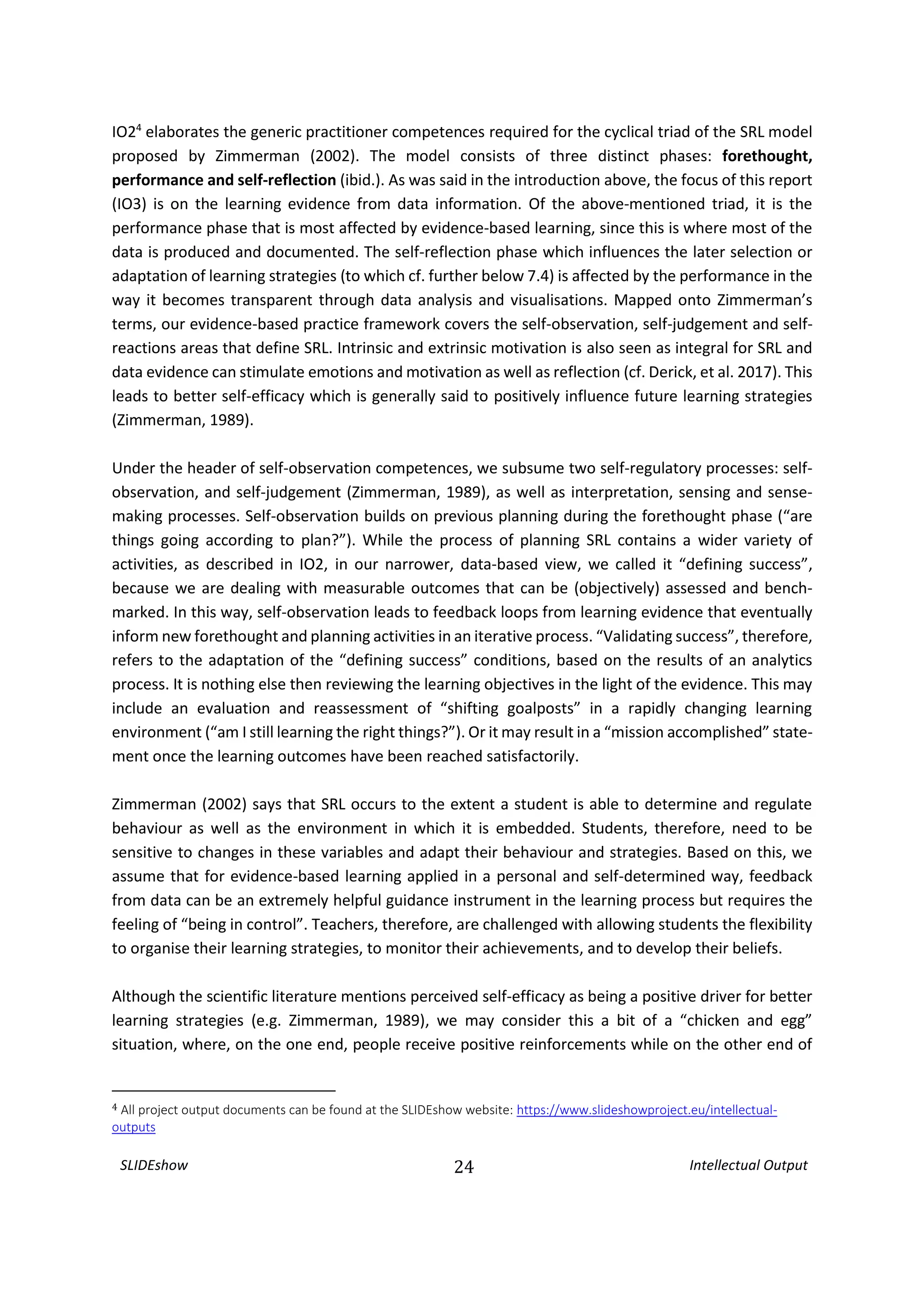 SLIDEshow 24 Intellectual Output
IO24
elaborates the generic practitioner competences required for the cyclical triad of the SRL model
proposed by Zimmerman (2002). The model consists of three distinct phases: forethought,
performance and self-reflection (ibid.). As was said in the introduction above, the focus of this report
(IO3) is on the learning evidence from data information. Of the above-mentioned triad, it is the
performance phase that is most affected by evidence-based learning, since this is where most of the
data is produced and documented. The self-reflection phase which influences the later selection or
adaptation of learning strategies (to which cf. further below 7.4) is affected by the performance in the
way it becomes transparent through data analysis and visualisations. Mapped onto Zimmerman’s
terms, our evidence-based practice framework covers the self-observation, self-judgement and self-
reactions areas that define SRL. Intrinsic and extrinsic motivation is also seen as integral for SRL and
data evidence can stimulate emotions and motivation as well as reflection (cf. Derick, et al. 2017). This
leads to better self-efficacy which is generally said to positively influence future learning strategies
(Zimmerman, 1989).
Under the header of self-observation competences, we subsume two self-regulatory processes: self-
observation, and self-judgement (Zimmerman, 1989), as well as interpretation, sensing and sense-
making processes. Self-observation builds on previous planning during the forethought phase (“are
things going according to plan?”). While the process of planning SRL contains a wider variety of
activities, as described in IO2, in our narrower, data-based view, we called it “defining success”,
because we are dealing with measurable outcomes that can be (objectively) assessed and bench-
marked. In this way, self-observation leads to feedback loops from learning evidence that eventually
inform new forethought and planning activities in an iterative process. “Validating success”, therefore,
refers to the adaptation of the “defining success” conditions, based on the results of an analytics
process. It is nothing else then reviewing the learning objectives in the light of the evidence. This may
include an evaluation and reassessment of “shifting goalposts” in a rapidly changing learning
environment (“am I still learning the right things?”). Or it may result in a “mission accomplished” state-
ment once the learning outcomes have been reached satisfactorily.
Zimmerman (2002) says that SRL occurs to the extent a student is able to determine and regulate
behaviour as well as the environment in which it is embedded. Students, therefore, need to be
sensitive to changes in these variables and adapt their behaviour and strategies. Based on this, we
assume that for evidence-based learning applied in a personal and self-determined way, feedback
from data can be an extremely helpful guidance instrument in the learning process but requires the
feeling of “being in control”. Teachers, therefore, are challenged with allowing students the flexibility
to organise their learning strategies, to monitor their achievements, and to develop their beliefs.
Although the scientific literature mentions perceived self-efficacy as being a positive driver for better
learning strategies (e.g. Zimmerman, 1989), we may consider this a bit of a “chicken and egg”
situation, where, on the one end, people receive positive reinforcements while on the other end of
4 All project output documents can be found at the SLIDEshow website: https://www.slideshowproject.eu/intellectual-
outputs
 