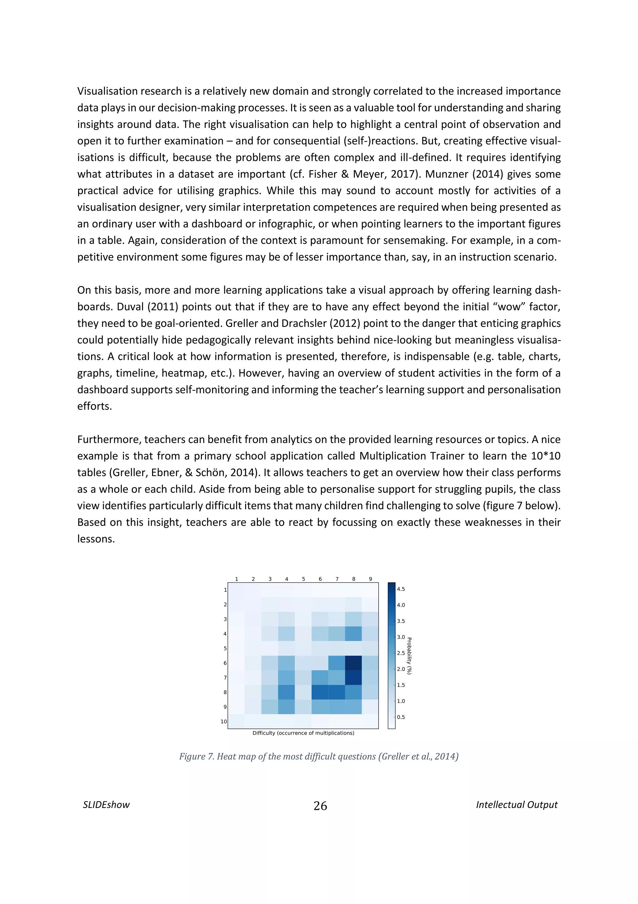 SLIDEshow 26 Intellectual Output
Visualisation research is a relatively new domain and strongly correlated to the increased importance
data plays in our decision-making processes. It is seen as a valuable tool for understanding and sharing
insights around data. The right visualisation can help to highlight a central point of observation and
open it to further examination – and for consequential (self-)reactions. But, creating effective visual-
isations is difficult, because the problems are often complex and ill-defined. It requires identifying
what attributes in a dataset are important (cf. Fisher & Meyer, 2017). Munzner (2014) gives some
practical advice for utilising graphics. While this may sound to account mostly for activities of a
visualisation designer, very similar interpretation competences are required when being presented as
an ordinary user with a dashboard or infographic, or when pointing learners to the important figures
in a table. Again, consideration of the context is paramount for sensemaking. For example, in a com-
petitive environment some figures may be of lesser importance than, say, in an instruction scenario.
On this basis, more and more learning applications take a visual approach by offering learning dash-
boards. Duval (2011) points out that if they are to have any effect beyond the initial “wow” factor,
they need to be goal-oriented. Greller and Drachsler (2012) point to the danger that enticing graphics
could potentially hide pedagogically relevant insights behind nice-looking but meaningless visualisa-
tions. A critical look at how information is presented, therefore, is indispensable (e.g. table, charts,
graphs, timeline, heatmap, etc.). However, having an overview of student activities in the form of a
dashboard supports self-monitoring and informing the teacher’s learning support and personalisation
efforts.
Furthermore, teachers can benefit from analytics on the provided learning resources or topics. A nice
example is that from a primary school application called Multiplication Trainer to learn the 10*10
tables (Greller, Ebner, & Schön, 2014). It allows teachers to get an overview how their class performs
as a whole or each child. Aside from being able to personalise support for struggling pupils, the class
view identifies particularly difficult items that many children find challenging to solve (figure 7 below).
Based on this insight, teachers are able to react by focussing on exactly these weaknesses in their
lessons.
Figure 7. Heat map of the most difficult questions (Greller et al., 2014)
 