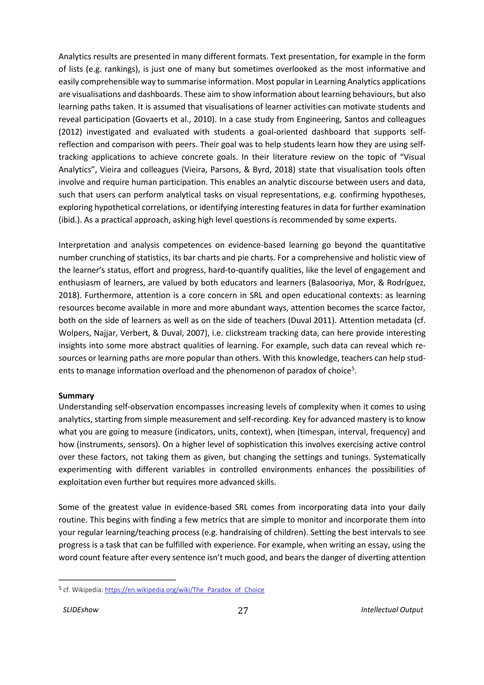 SLIDEshow 27 Intellectual Output
Analytics results are presented in many different formats. Text presentation, for example in the form
of lists (e.g. rankings), is just one of many but sometimes overlooked as the most informative and
easily comprehensible way to summarise information. Most popular in Learning Analytics applications
are visualisations and dashboards. These aim to show information about learning behaviours, but also
learning paths taken. It is assumed that visualisations of learner activities can motivate students and
reveal participation (Govaerts et al., 2010). In a case study from Engineering, Santos and colleagues
(2012) investigated and evaluated with students a goal-oriented dashboard that supports self-
reflection and comparison with peers. Their goal was to help students learn how they are using self-
tracking applications to achieve concrete goals. In their literature review on the topic of “Visual
Analytics”, Vieira and colleagues (Vieira, Parsons, & Byrd, 2018) state that visualisation tools often
involve and require human participation. This enables an analytic discourse between users and data,
such that users can perform analytical tasks on visual representations, e.g. confirming hypotheses,
exploring hypothetical correlations, or identifying interesting features in data for further examination
(ibid.). As a practical approach, asking high level questions is recommended by some experts.
Interpretation and analysis competences on evidence-based learning go beyond the quantitative
number crunching of statistics, its bar charts and pie charts. For a comprehensive and holistic view of
the learner’s status, effort and progress, hard-to-quantify qualities, like the level of engagement and
enthusiasm of learners, are valued by both educators and learners (Balasooriya, Mor, & Rodríguez,
2018). Furthermore, attention is a core concern in SRL and open educational contexts: as learning
resources become available in more and more abundant ways, attention becomes the scarce factor,
both on the side of learners as well as on the side of teachers (Duval 2011). Attention metadata (cf.
Wolpers, Najjar, Verbert, & Duval, 2007), i.e. clickstream tracking data, can here provide interesting
insights into some more abstract qualities of learning. For example, such data can reveal which re-
sources or learning paths are more popular than others. With this knowledge, teachers can help stud-
ents to manage information overload and the phenomenon of paradox of choice5
.
Summary
Understanding self-observation encompasses increasing levels of complexity when it comes to using
analytics, starting from simple measurement and self-recording. Key for advanced mastery is to know
what you are going to measure (indicators, units, context), when (timespan, interval, frequency) and
how (instruments, sensors). On a higher level of sophistication this involves exercising active control
over these factors, not taking them as given, but changing the settings and tunings. Systematically
experimenting with different variables in controlled environments enhances the possibilities of
exploitation even further but requires more advanced skills.
Some of the greatest value in evidence-based SRL comes from incorporating data into your daily
routine. This begins with finding a few metrics that are simple to monitor and incorporate them into
your regular learning/teaching process (e.g. handraising of children). Setting the best intervals to see
progress is a task that can be fulfilled with experience. For example, when writing an essay, using the
word count feature after every sentence isn’t much good, and bears the danger of diverting attention
5 cf. Wikipedia: https://en.wikipedia.org/wiki/The_Paradox_of_Choice
 
