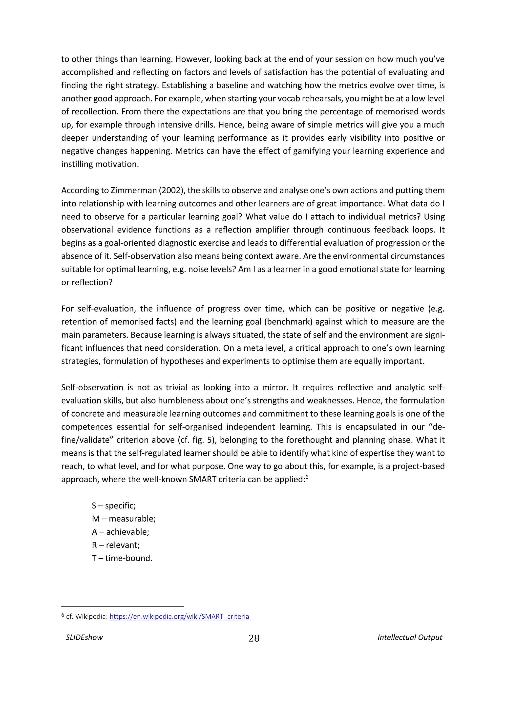 SLIDEshow 28 Intellectual Output
to other things than learning. However, looking back at the end of your session on how much you’ve
accomplished and reflecting on factors and levels of satisfaction has the potential of evaluating and
finding the right strategy. Establishing a baseline and watching how the metrics evolve over time, is
another good approach. For example, when starting your vocab rehearsals, you might be at a low level
of recollection. From there the expectations are that you bring the percentage of memorised words
up, for example through intensive drills. Hence, being aware of simple metrics will give you a much
deeper understanding of your learning performance as it provides early visibility into positive or
negative changes happening. Metrics can have the effect of gamifying your learning experience and
instilling motivation.
According to Zimmerman (2002), the skills to observe and analyse one’s own actions and putting them
into relationship with learning outcomes and other learners are of great importance. What data do I
need to observe for a particular learning goal? What value do I attach to individual metrics? Using
observational evidence functions as a reflection amplifier through continuous feedback loops. It
begins as a goal-oriented diagnostic exercise and leads to differential evaluation of progression or the
absence of it. Self-observation also means being context aware. Are the environmental circumstances
suitable for optimal learning, e.g. noise levels? Am I as a learner in a good emotional state for learning
or reflection?
For self-evaluation, the influence of progress over time, which can be positive or negative (e.g.
retention of memorised facts) and the learning goal (benchmark) against which to measure are the
main parameters. Because learning is always situated, the state of self and the environment are signi-
ficant influences that need consideration. On a meta level, a critical approach to one’s own learning
strategies, formulation of hypotheses and experiments to optimise them are equally important.
Self-observation is not as trivial as looking into a mirror. It requires reflective and analytic self-
evaluation skills, but also humbleness about one’s strengths and weaknesses. Hence, the formulation
of concrete and measurable learning outcomes and commitment to these learning goals is one of the
competences essential for self-organised independent learning. This is encapsulated in our “de-
fine/validate” criterion above (cf. fig. 5), belonging to the forethought and planning phase. What it
means is that the self-regulated learner should be able to identify what kind of expertise they want to
reach, to what level, and for what purpose. One way to go about this, for example, is a project-based
approach, where the well-known SMART criteria can be applied:6
S – specific;
M – measurable;
A – achievable;
R – relevant;
T – time-bound.
6 cf. Wikipedia: https://en.wikipedia.org/wiki/SMART_criteria
 