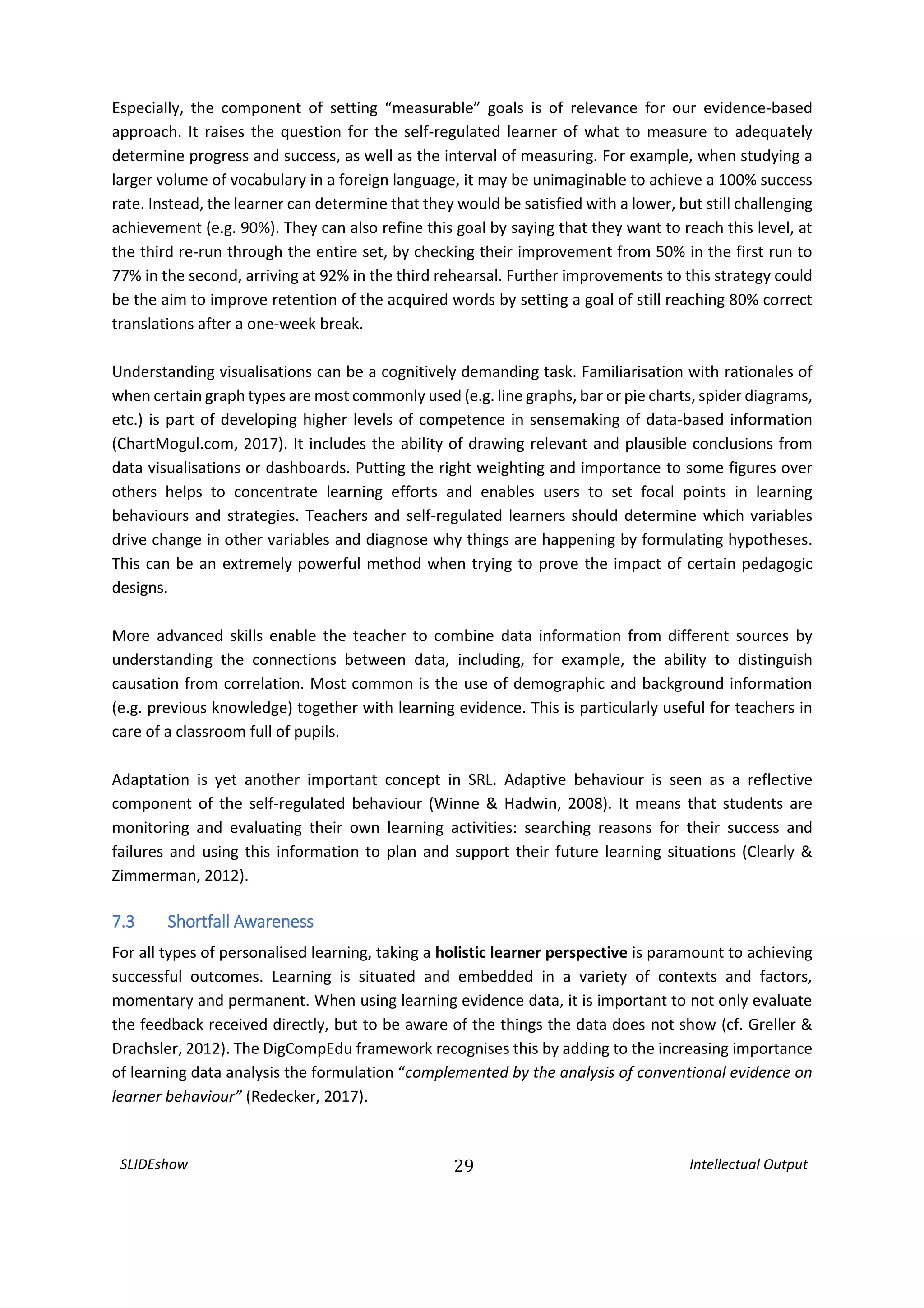 SLIDEshow 29 Intellectual Output
Especially, the component of setting “measurable” goals is of relevance for our evidence-based
approach. It raises the question for the self-regulated learner of what to measure to adequately
determine progress and success, as well as the interval of measuring. For example, when studying a
larger volume of vocabulary in a foreign language, it may be unimaginable to achieve a 100% success
rate. Instead, the learner can determine that they would be satisfied with a lower, but still challenging
achievement (e.g. 90%). They can also refine this goal by saying that they want to reach this level, at
the third re-run through the entire set, by checking their improvement from 50% in the first run to
77% in the second, arriving at 92% in the third rehearsal. Further improvements to this strategy could
be the aim to improve retention of the acquired words by setting a goal of still reaching 80% correct
translations after a one-week break.
Understanding visualisations can be a cognitively demanding task. Familiarisation with rationales of
when certain graph types are most commonly used (e.g. line graphs, bar or pie charts, spider diagrams,
etc.) is part of developing higher levels of competence in sensemaking of data-based information
(ChartMogul.com, 2017). It includes the ability of drawing relevant and plausible conclusions from
data visualisations or dashboards. Putting the right weighting and importance to some figures over
others helps to concentrate learning efforts and enables users to set focal points in learning
behaviours and strategies. Teachers and self-regulated learners should determine which variables
drive change in other variables and diagnose why things are happening by formulating hypotheses.
This can be an extremely powerful method when trying to prove the impact of certain pedagogic
designs.
More advanced skills enable the teacher to combine data information from different sources by
understanding the connections between data, including, for example, the ability to distinguish
causation from correlation. Most common is the use of demographic and background information
(e.g. previous knowledge) together with learning evidence. This is particularly useful for teachers in
care of a classroom full of pupils.
Adaptation is yet another important concept in SRL. Adaptive behaviour is seen as a reflective
component of the self-regulated behaviour (Winne & Hadwin, 2008). It means that students are
monitoring and evaluating their own learning activities: searching reasons for their success and
failures and using this information to plan and support their future learning situations (Clearly &
Zimmerman, 2012).
7.3 Shortfall Awareness
For all types of personalised learning, taking a holistic learner perspective is paramount to achieving
successful outcomes. Learning is situated and embedded in a variety of contexts and factors,
momentary and permanent. When using learning evidence data, it is important to not only evaluate
the feedback received directly, but to be aware of the things the data does not show (cf. Greller &
Drachsler, 2012). The DigCompEdu framework recognises this by adding to the increasing importance
of learning data analysis the formulation “complemented by the analysis of conventional evidence on
learner behaviour” (Redecker, 2017).
 