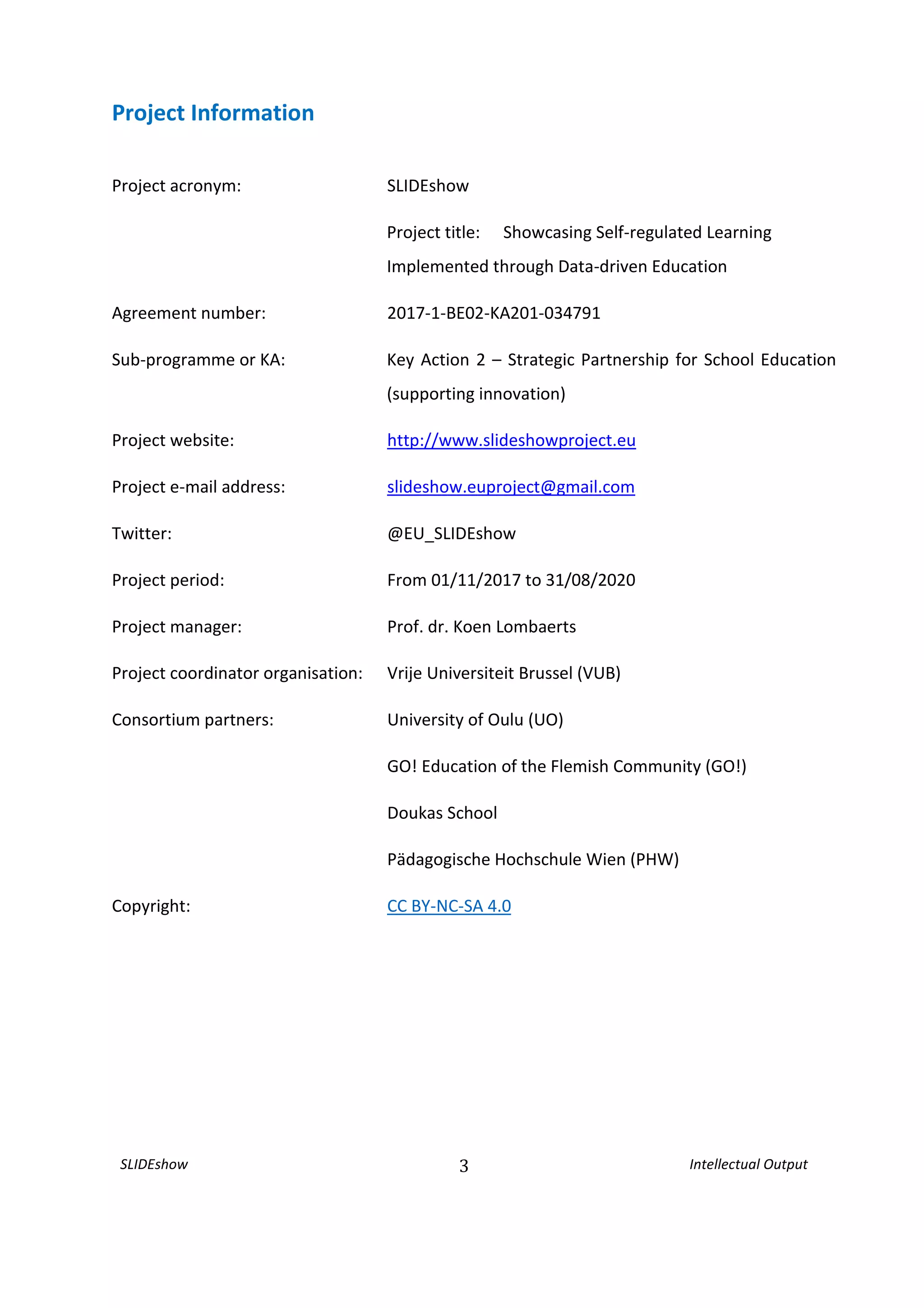 SLIDEshow 3 Intellectual Output
Project Information
Project acronym: SLIDEshow
Project title: Showcasing Self-regulated Learning
Implemented through Data-driven Education
Agreement number: 2017-1-BE02-KA201-034791
Sub-programme or KA: Key Action 2 – Strategic Partnership for School Education
(supporting innovation)
Project website: http://www.slideshowproject.eu
Project e-mail address: slideshow.euproject@gmail.com
Twitter: @EU_SLIDEshow
Project period: From 01/11/2017 to 31/08/2020
Project manager: Prof. dr. Koen Lombaerts
Project coordinator organisation: Vrije Universiteit Brussel (VUB)
Consortium partners: University of Oulu (UO)
GO! Education of the Flemish Community (GO!)
Doukas School
Pädagogische Hochschule Wien (PHW)
Copyright: CC BY-NC-SA 4.0
 
